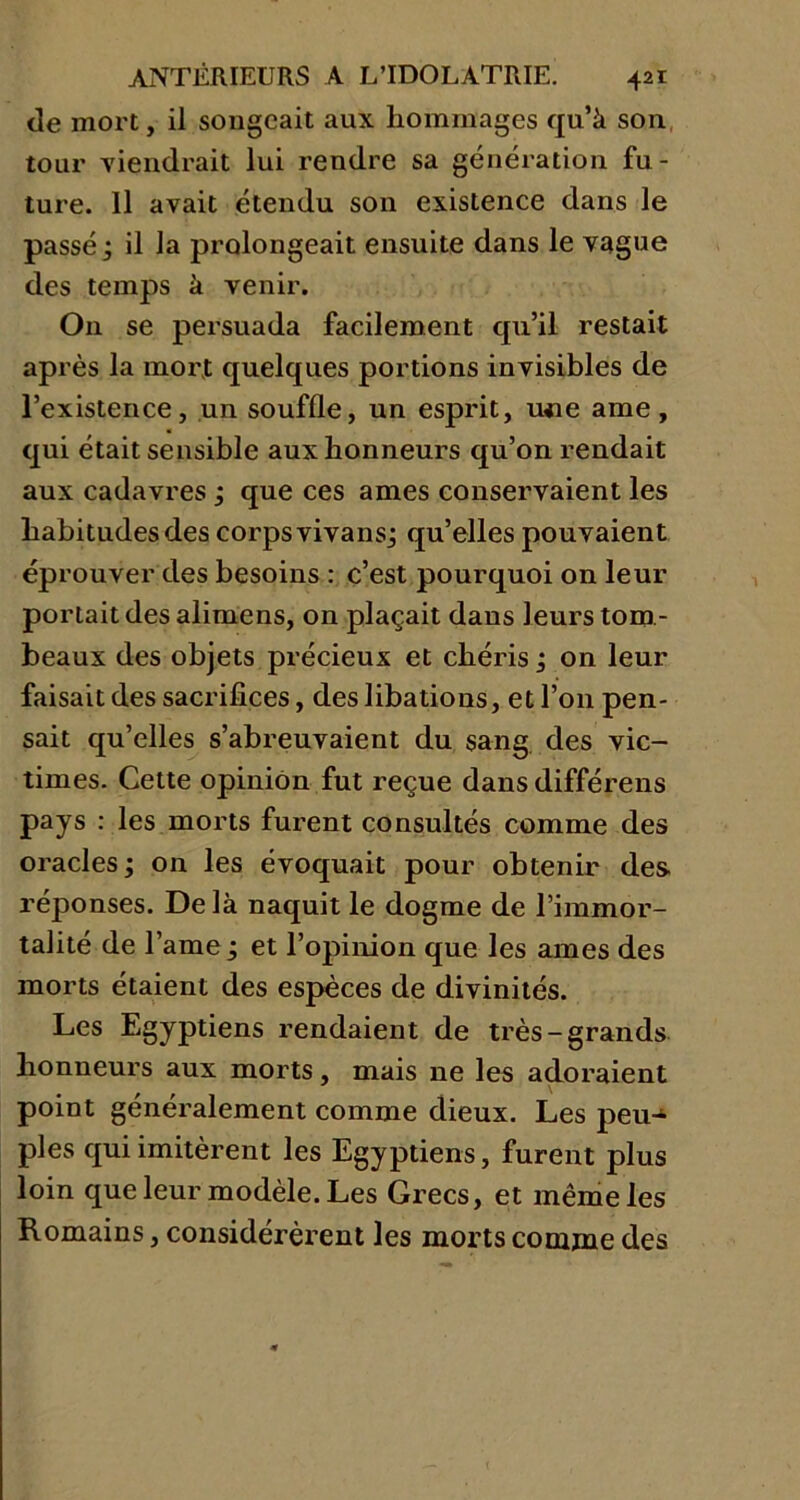 de mort, il songeait aux hommages qu’à son tour Tiendrait lui rendre sa génération fu- ture. 11 avait étendu son existence dans le passé j il la prolongeait ensuite dans le vague des temps à venir. On se persuada facilement qu’il restait après la mort quelques portions invisibles de l’existence, un souffle, un esprit, u«e ame, qui était sensible aux honneurs qu’on rendait aux cadavres ; que ces âmes conservaient les habitudes des corps vivansj qu’elles pouvaient éprouver des besoins : c’est pourquoi on leur portait des alimens, on plaçait dans leurs tom - beaux des objets précieux et chéris ; on leur faisait des sacrifices, des libations, et l’on pen- sait qu’elles s’abreuvaient du sang des vic- times. Cette opinion fut reçue dans différens pays : les morts furent consultés comme des oracles ; on les évoquait pour obtenir des réponses. Delà naquit le dogme de l’immor- talité de lame ; et l’opinion que les âmes des morts étaient des espèces de divinités. Les Egyptiens rendaient de très-grands honneurs aux morts, mais ne les adoraient \ point généralement comme dieux. Les peu-4 pies qui imitèrent les Egyptiens, furent plus loin que leur modèle. Les Grecs, et même les Romains, considérèrent les morts comme des