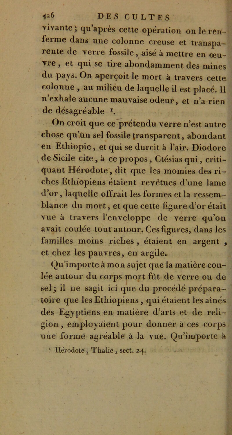 vivante j qu après cette opération on le ren- ferme dans une colonne creuse et transpa- rente de verre fossile, aisé à mettre en œu- vre , et qui se tire abondamment des mines du pays. On aperçoit le mort à travers cette colonne , au milieu de laquelle il est placé. 11 n’exhale aucune mauvaise odeur, et n’a rien de désagréable *. On croit que ce prétendu verre n’est autre chose qu’un sel fossile transparent, abondant en Ethiopie, et qui se durcit à l’air. Diodore de Sicile cite, à ce propos, Ctésias qui, criti- quant Hérodote, dit que les momies des ri- ches Ethiopiens étaient revêtues d’une lame d’or, laquelle offrait les formes et la ressem- blance du mort, et que cette ligure d’or était vue à travers l’enveloppe de verre qu’on avait coulée tout autour. Ces ligures, dans les familles moins riches, étaient en argent , et chez les pauvres, en argile. Qu’importe à mon sujet que la matière cou- lée autour du corps mort fût de verre ou de sel j il ne sagit ici que du procédé prépara- toire que les Ethiopiens, qui étaient les aînés des Egyptiens en matière d’arts et de reli- gion, employaient pour donner à ces corps une forme agréable à la vue. Qu’importe à