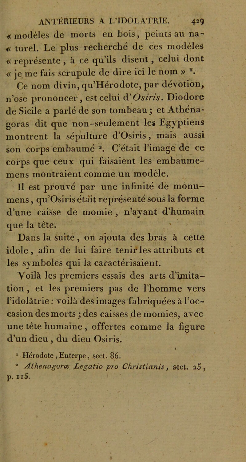 «modèles de morts en bois, peints au na- « turel. Le plus recherché de ces modèles « représente , à ce qu ils disent, celui dont « je me fais scrupule de dire ici le nom » x. Ce nom divin, qu’Herodote, par dévotion, n’ose prononcer, est celui d’O s iris. Diodore de Sicile a parlé de son tombeau ; et Athéna- goras dit que non-seulement les Egyptiens montrent la sépulture d’Osiris, mais aussi son corps embaumé 2. C’était l’image de ce corps que ceux qui faisaient les embaume- mens montraient comme un modèle. Il est prouvé par une infinité de monu- mens, qu’Osiris était représenté sous la forme d’une caisse de momie , n’ayant d’humain que la tête. Dans la suite, on ajouta des bras à cette idole, afin de lui faire tenir les attributs et les symboles qui la caractérisaient. Voilà les premiers essais des arts d’bnita- tion , et les premiers pas de l’homme vers l’idolâtrie : voilà des images fabriquées à l’oc- casion des morts ; des caisses de momies, avec une tête humaine, offertes comme la figure d’un dieu , du dieu Osiris. f 1 Hérodote, Euterpe, sect. 86. a Athenagorœ Lpgatio pro Christianis, sect. 2$, p. 11S.