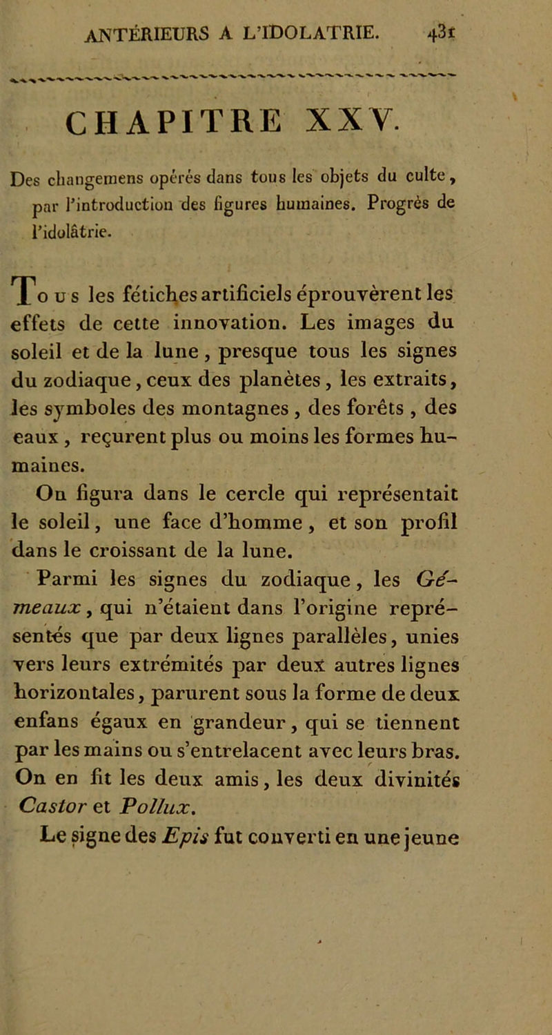 CHAPITRE XXY. Des changernens opérés dans tous les objets du culte, par l’introduction des figures humaines. Progrès de l’idolâtrie. Tous les fétiches artificiels éprouvèrent les effets de cette innovation. Les images du soleil et de la lune, presque tous les signes du zodiaque, ceux des planètes , les extraits, les symboles des montagnes , des forêts , des eaux , reçurent plus ou moins les formes hu- maines. On figura dans le cercle qui représentait le soleil, une face d’homme, et son profil dans le croissant de la lune. Parmi les signes du zodiaque, les Gé- meaux y qui n’étaient dans l’origine repré- sentés que par deux lignes parallèles, unies vers leurs extrémités par deux autres lignes horizontales, parurent sous la forme de deux enfans égaux en grandeur, qui se tiennent par les mains ou s’entrelacent avec leurs bras. On en fit les deux amis, les deux divinités Castor et Pollux. Le signe des Epis fut converti en une jeune