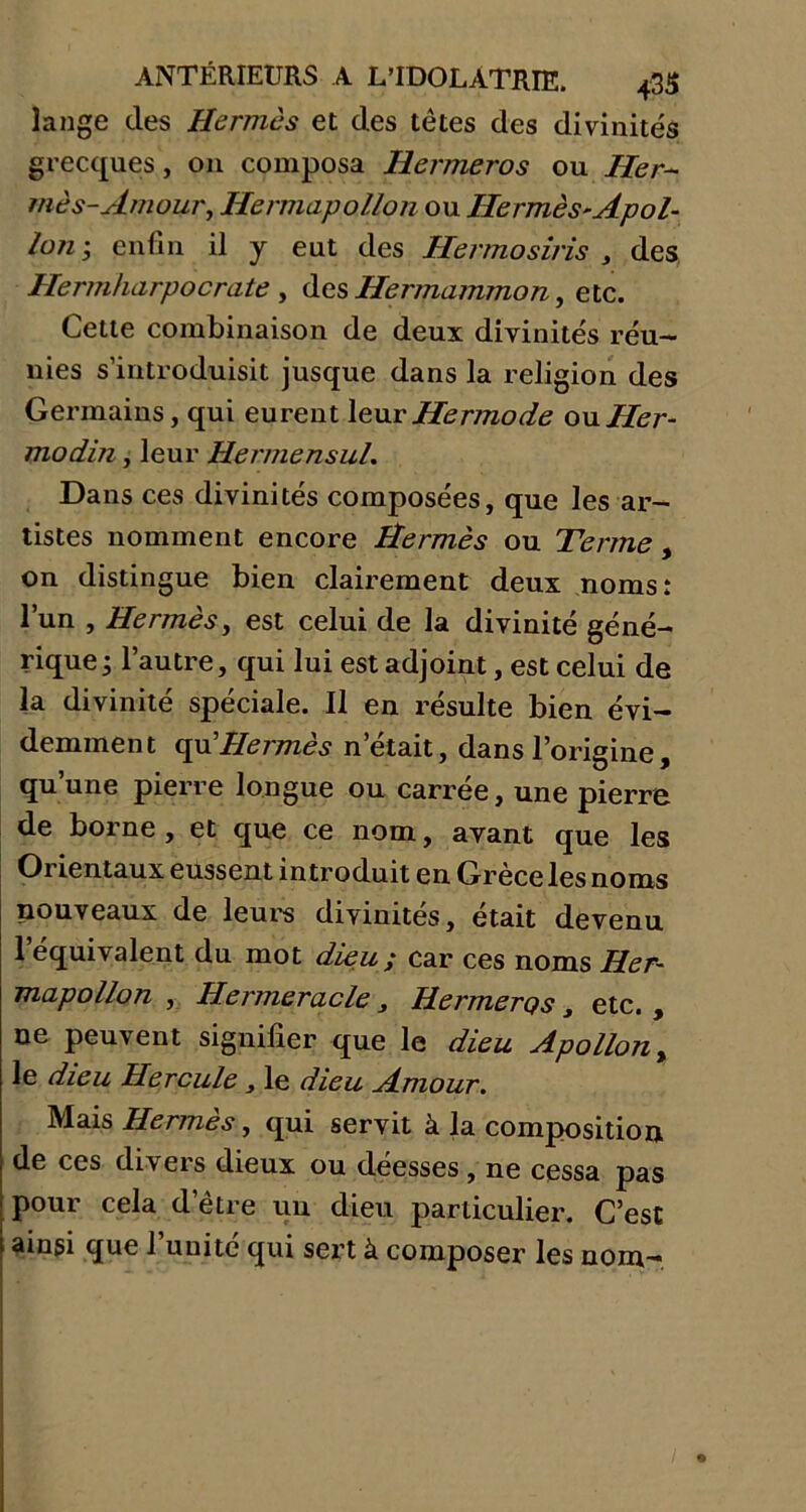 lange des Hermès et des têtes des divinités grecques, on composa Hermeros ou Her- mès-Amour, Hermapollon ou Ilermès-Apol- lon ; enfin il y eut des Hermosiris , des Hermharpocrate , des Ilermammon, etc. Cette combinaison de deux divinités réu- nies s’introduisit jusque dans la religion des Germains, qui eurent leurHermode ouHer- modin, leur Hermensul. Dans ces divinités composées, que les ar- tistes nomment encore Hermès ou Terme, on distingue bien clairement deux noms: l’un , Hermès, est celui de la divinité géné- rique; l’autre, qui lui est adjoint, est celui de la divinité spéciale. Il en résulte bien évi- demment qd Hermès n’était, dans l’origine, qu’une pierre longue ou carrée, une pierre de borne , et que ce nom, avant que les Oi ientaux eussent introduit en Grece les noms nouveaux de leurs divinités, était devenu 1 équivalent du mot dieu ; car ces noms Her- mapollon , Hermeracle 3 Hermerps , etc. , ue peuvent signifier que le dieu Apollon, le dieu Hercule y le dieu Amour. Mais Hermès, qui servit à la composition de ces divers dieux ou déesses , ne cessa pas pour cela d’être uu dieu particulier. C’est ainsi que l’unité qui sert à composer les nom-