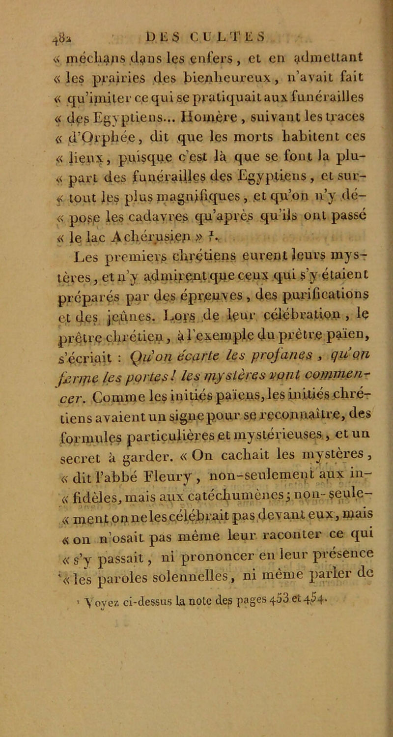 48a DE3 CUL T E S « méclia/is dans les enfers, et en admettant « les prairies des bienheureux, n’avait fait « qu’imiter ce qui se pratiquait aux funérailles « des Egyptiens... Homère , suivant les traces « d’Orphée, dit que les morts habitent ces « lieux, puisque c’est là que se font la plu- << part des funérailles des Egyptiens, et sur- f, tout les plus magnifiques , et qu’on n’y dé- « pose Ie® cadavres qu’après qu’ils ont passé « le lac Achérusien » L. Les premiers chrétiens eurent leurs mys- tères , et n’y admirent que ceux qui s’y étaient préparés par des épreuves , des purifications et des jeunes. Lor.s de leur célébration , le prêtre chrétien, à 1 exemple du prêtre païen, s’écriait : Qu on écarte les profanes , quo.n feripe les portes! les mystères vont commen- cer. Comme les initiés païens, les initiés chré- tiens avaient un signe pour se reconnaître, des formules particulières et mystérieuses, et un secret à garder. « On cachait les mysteies, « dit l’abbé Fleury , non-seulement aux in- « fidèles, mais aux catéchumènes j non- seule- « ment on ne les célébrait pas devant eux, mais « on n’osait pas même leur raconter ce qui « s’y passait, ni prononcer en leur présence \<les paroles solennelles, ni même parler de i Yovez ci-dessus la noie des pages 453 et 4,54-