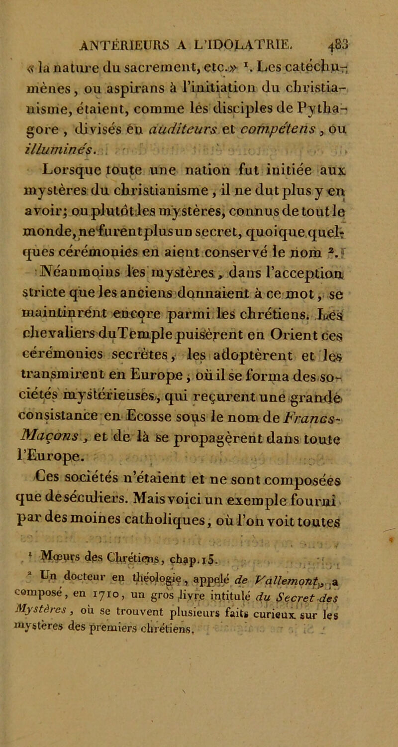 « la nature du sacrement, etc.» L Les catéchu.- mènes, ou aspirans à l’initiation du christia- nisme, étaient, comme lés disciples de Pytlia- gore , divisés éu auditeurs et compétens , ou illuminés. Lorsque toute une nation fut initiée aux mystères du christianisme , il ne dut plus y en avoir; ou plutôt les mystères, connus de tout le monde, ne'furent plus un secret, quoique quel? ques cérémonies en aient conservé le nom z. Néanmoins les mystères , dans l'acception stricte que les anciens donnaient à ce mot, se maintinrent encore parmi les chrétiens* Lés chevaliers duïemple puisèrent en Orient ces cérémonies secrètes, les adoptèrent et les tran/smirent en Europe * ou il se forma des so- ciétés mystérieuses., qui reçurent une grande- consistance en Ecosse sous le nom de Francs- Maçons s et de là se propagèrent dans toute l’Europe. Ces sociétés n’étaient et ne sont composées que deséculiers. Mais voici un exemple fourni par des moines catholiques, où l’on voit toutes 1 Mœurs des Chrétiens, ch?p.i5. 2 Un docteur en théologie, appelé de Vallemont)3 a composé, en 1710, un gros (livce intitulé du Secret des Mystères, ou se trouvent plusieurs faits curieux sur les mystères des premiers chrétiens.