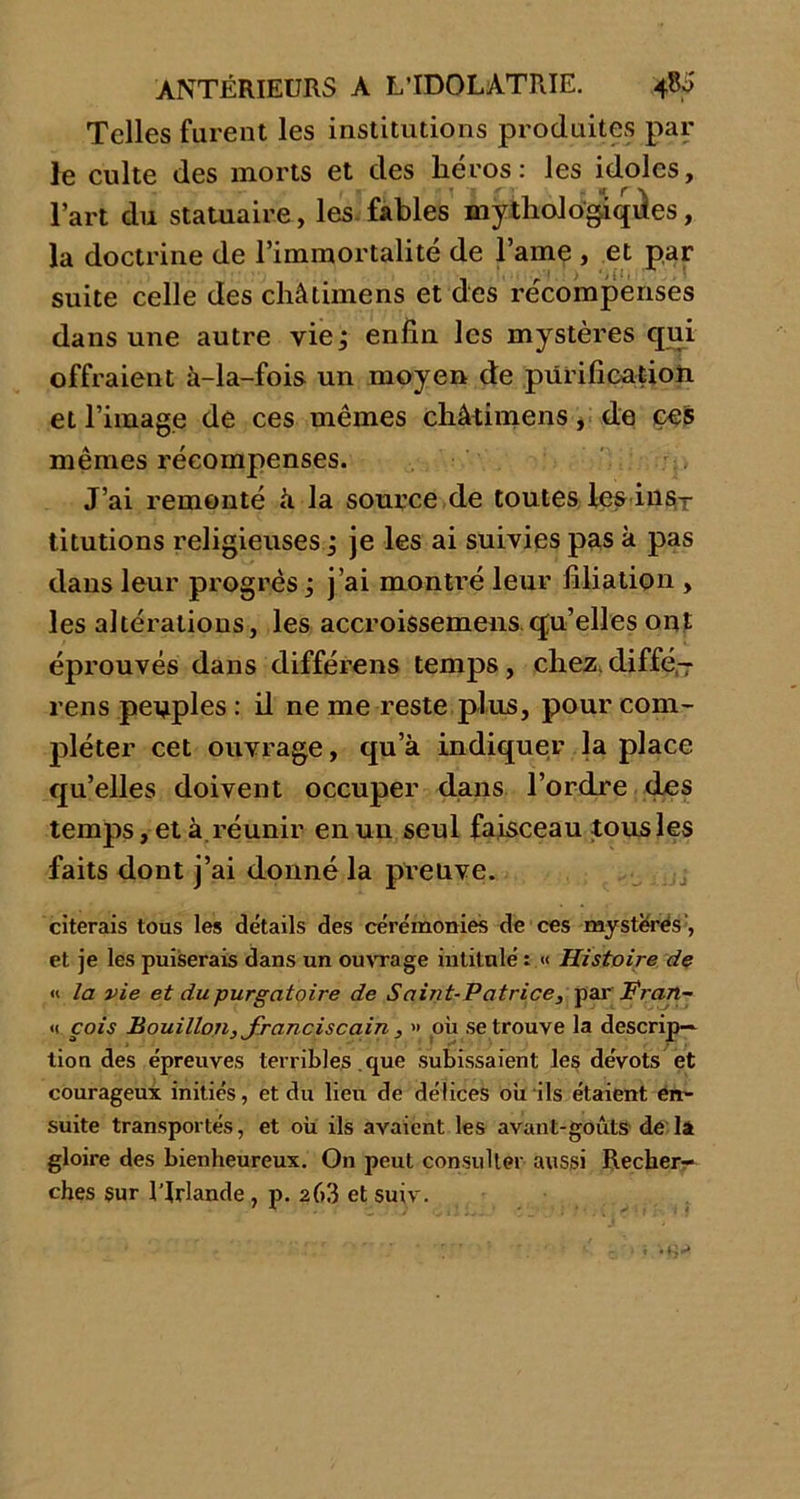 Telles furent les institutions produites par le culte des morts et des héros : les idoles, l’art du statuaire, les fables mythologiques, la doctrine de l’immortalité de l’ame , et par suite celle des châtimens et des récompenses dans une autre vie^ enfin les mystères qui offraient à-la-fois un moyeu de purification et l’image de ces mêmes châtimens, de çes mêmes récompenses. J’ai remonté à la source de toutes fes ins- titutions religieuses ; je les ai suivies pas à pas dans leur progrès ; j’ai montré leur filiation , les altérations, les accroissement qu’elles ont éprouvés dans différens temps, chez, diffé- rens peuples : il ne me reste plus, pour com- pléter cet ouvrage, qu’à indiquer la place qu’elles doivent occuper dans l’ordre des temps, et à réunir enuu seul faisceau tousles faits dont j’ai donné la preuve. citerais tous les détails des cérémonies de ces mystères', et je les puiserais dans un ouvrage intitulé : « Histoire de « la vie et du purgatoire de Saint-Patrice, par Fran- <1 cois Bouillon, franciscain , » où se trouve la descrip- tion des épreuves terribles que subissaient les dévots et courageux initiés, et du lieu de délices où ils étaient en- suite transportés, et où ils avaient les avant-goûts de la gloire des bienheureux. O11 peut consulter aussi Recher- ches sur l'Irlande , p. 263 et suiv.