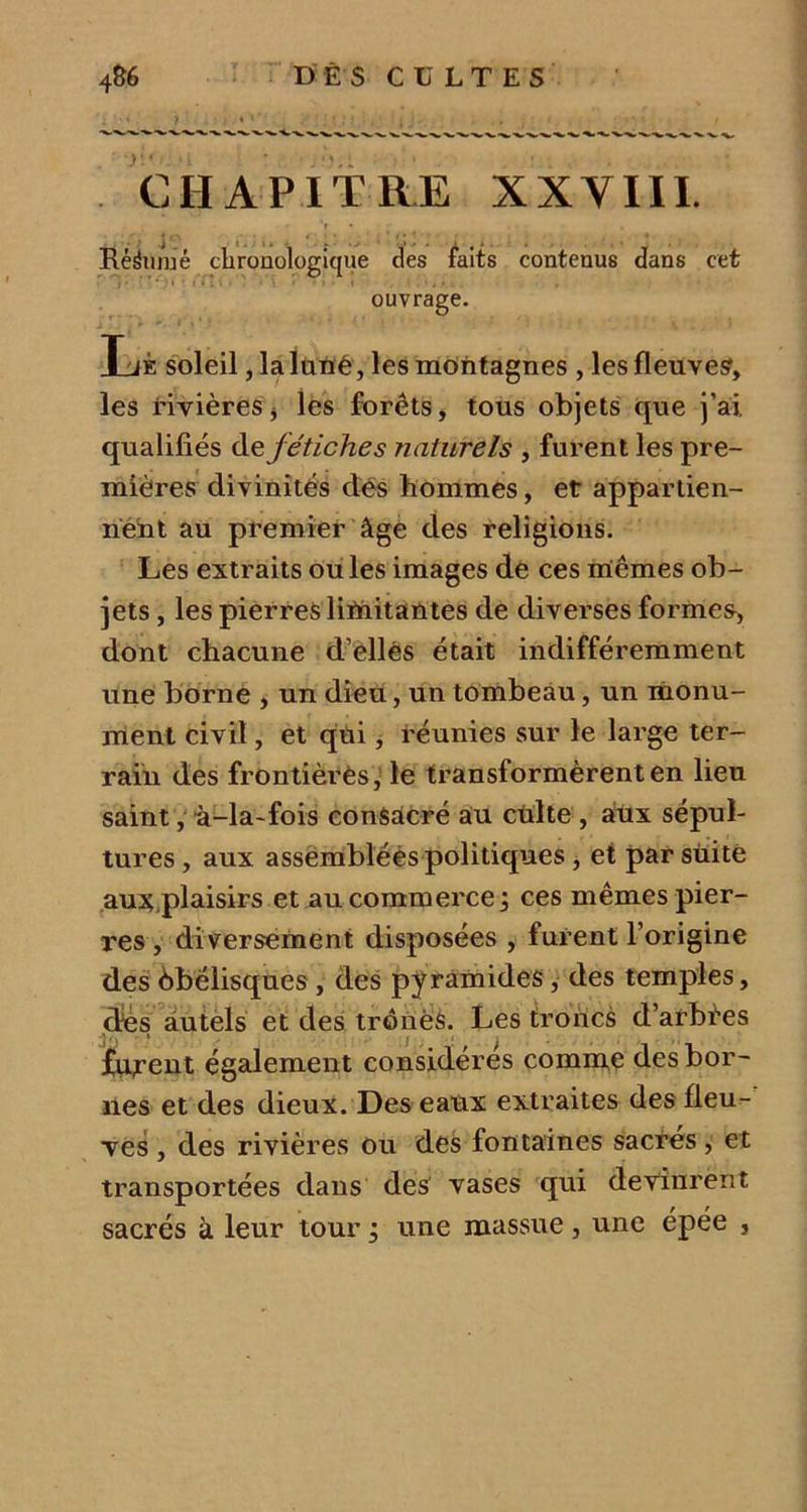 CHAPITRE XXVIII. r • Ëésüraé chronologique des faits contenus dans cet ouvrage. Lé soleil, la luné, les montagnes , les fleuves, les rivières j les forêts, tous objets que j’ai, qualifiés de fétiches naturels , furent les pre- mières divinités des hommes, et appartien- nent au premier âge des religions. Les extraits ouïes images de ces iriêmes ob- jets , les pierres liïnitantes de diverses formes, dont chacune d’elles était indifféremment une borne , un dieu, un tombeau, un monu- ment civil, et qui, réunies sur le large ter- rain des frontières, le transformèrent en lieu saint, à-la-fois consacré au culte , aux sépul- tures , aux assemblées politiques, et par sùitë aux.plaisirs et au commerce ; ces mêmes pier- res , diversement disposées , furent l’origine des Obélisques, des py ramides, des temples, dés autels et des tronèS. Les troncs d’arbèes ^* i j . i # . , t, furent également considérés comme des bor- nes et des dieux. Des eaux extraites des fleu- ves , des rivières ou des fontaines sacrés, et transportées dans des vases qui devinrent sacrés à leur tour ; une massue, une épée ,