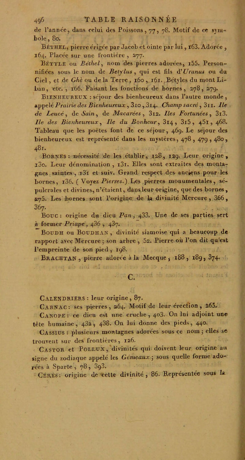 tle l’année, dans celui des Poissons, 77, 78. Motif de ce sym- bole, 80. Béthel, pierre érigée par Jacob et ointe par lui, ï63. Adorée , 164. Placée sur une frontière , 277. Bétyle ou Béthel, nom des pierres adorées, i55. Person- nifiées sous le nom de Betylus , qui est fils d'Uranus ou du Ciel, et de Ghè ou de la Terre , 160 , 161. Bétyles du mont Li- ban, etc. , 166. Faisant les fonctions de bornes, 278, 279. Bienheureux : séjour des bienheureux dans l’autre monde, appelé Prairie des Bienheureux , 3io , 314. Champ sacré, 3n. Ile de Leucé, dédain, de Macarces , 3i2. Iles Fortunées, 3i3. Ile des Bienheureux, Ile du Bonheur, 3i4 , 3i5, 45l, 468. Tableau que les poètes font de ce séjour, 469. Le séjour des bienheureux est représenté dans les mystères, 478 , 479,480, 481. Bornes: nécessité de les établir, 128, 129. Leur origine, i3o. Leur dénomination , i3i. Elles sont extraites des monta- gnes saintes, i3i et suiv. Grand respect des anciens pour les bornes, i36. ( Voyez Pierres.) Les pierres monumentales, sé- pulcrales et divines, n’étaient, dans leur prigine, que des bornes , *75. Les bornes sont l’origine de la divinité Mercure , 366, 367. . . . Bouc : origine du dieu Pan, 433. Une de ses parties sert à former Priape , 436 , 487. Boudh ou Boudhan , divinité siamoise qui a beaucoup de rapport avec Mercure ; son arbre , 52. Pierre où l’on dit qu'est l’empreinte de son pied , 198. BrACHTAN , pierre adorée à la Mecque, 188, 189, 374. i;!> «ni *.l ... : . r bn*> ■ ■■■' c. Calendriers : leur origine, 87. Carnac : ses pierres , 264. Motif de leur érection , 265. Canope : ce dieu est une cruche , 403. On lui adjoint une tète humaine, 432, 438. On lui donne des pieds, 440. Cassius : plusieurs montagnes adorées sous ce nom ; elles se trouvent sur des frontières, 126. Castor et Pollux , divinités qui doivent leur origine au signe du zodiaque appelé les Gémeaux ; sous quelle forme ado- rées à Sparte, 78, 3g3. Cérés: origine de cette divinité, 86. Représentée sous la