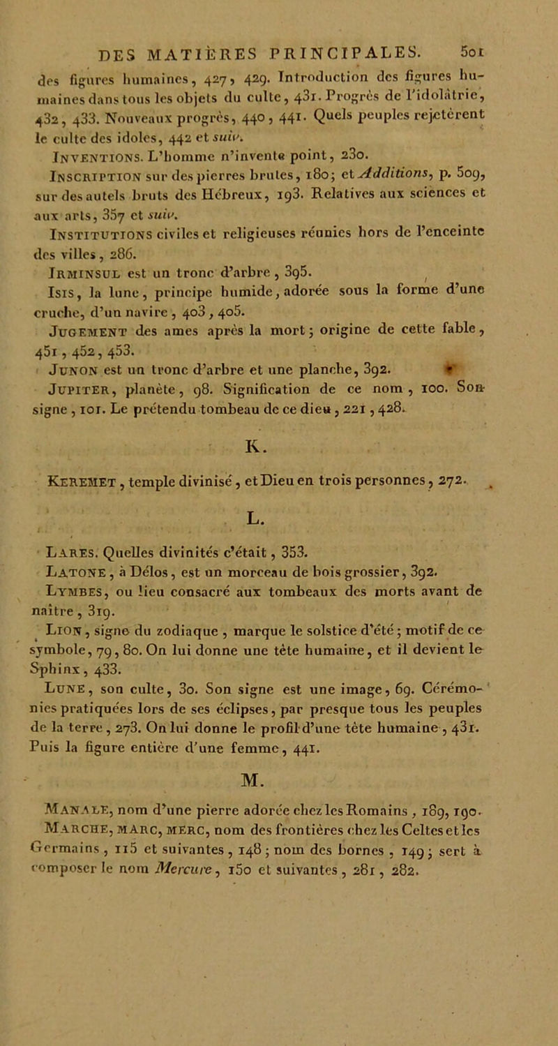 dos figures humaines, 427, 429. Introduction des figures hu- maines dans tous les objets du culte, 43i.Progrès de l’idolâtrie, 432, 433. Nouveaux progrès, 440,441. Quels peuples rejetèrent le culte des idoles, 442 et suit'. Inventions. L’homme n’invente point, 23o. Inscription sur des pierres brutes, 180; ci Additions, p. 509, sur des autels bruts des Hébreux, 193. Relatives aux sciences et aux arts, 357 et suit'. Institutions civiles et religieuses réunies hors de l’enceinte des villes, 286. Irminsul est un tronc d’arbre, 3g5. Isis, la lune, principe humide, adorée sous la forme d’une cruche, d’un navire , 403,405. Jugement des âmes après la mort; origine de cette fable, 451,452, 453. Junon est un tronc d’arbre et une planche, 3g2. V Jupiter, planète, 98. Signification de ce nom, 100. Son- signe , ior. Le prétendu tombeau de ce dieu, 221,428. K. Kereîiet , temple divinise', et Dieu en trois personnes, 272. L. Lares. Quelles divinités c’était, 353. Latone , à Délos, est un morceau de bois grossier, 3g2. Lymbes, ou lieu consacré aux tombeaux des morts avant de naître, 319. Lion , signe du zodiaque , marque le solstice d’été ; motif de ce symbole, 79,80. On lui donne une tète humaine, et il devient le Sphinx, 433. Lune, son culte, 3o. Son signe est une image, 69. Cérémo- nies pratiquées lors de ses éclipses, par presque tous les peuples de la terre, 273. On lui donne le profil d’une tète humaine , 481. Puis la figure entière d’une femme, 441. M. Manaue, nom d’une pierre adorée chez les Romains , 189,190. Marche, marc, merc, nom des frontières chez les Celtcsetlcs Germains , n5 et suivantes , 148 ; nom des bornes , 149 ; sert à composer le nom Mercure, i5o et suivantes, 281, 282.