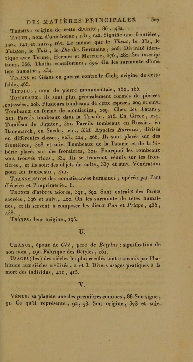 Thkmis : origine de cette divinité, 86 , 43a. Thoth , nom d’une borne , i3t , 142- Signifie une frontière, ï40, 141 et suiv., 167. Le même que le Theut, le Tis, le Tuiston, le Tuis , le Dis des Germains , 206. Divinité iden- tique avec Terme, Hermès et Mercure, 276 , 280. Ses inscrip- tions, 356. Thoths cruciformes, 394. On les surmonte d’une tète humaine , 434. Titans et Géans en guerre contrôle Ciel; origine de cette fable, 465. Titulus , nom de pierre monumentale, 162, i65. Tombeaux : ils sont plus généralement formés de pierres ,entassées, 208. Plusieurs tombeaux de cette espèce, 209 et suiv. Tombeaux en forme de monticules, 209. Chez les Tatars , 211. Pareils tombeaux dans la Troade, 216. En Grèce, 220. Tomb'eau de Jupiter, 3ai. Pareils tombeaux en Russie , en Danemarck, en Suède, etc., ibid. Appelés Burrows; divisés en différentes classes, 223, 224, 266, Ils sont placés sur des frontières, 3o8 et suiv. Tombeaux de la Tatarie et de la Si- bérie placés sur des frontières, 321. Pourquoi les tombeaux sont trouvés vides , 334- Ils se trouvent réunis sur les fron- tières, et ils soutdes objets de culte, 337 et suiv. Vénération pour les tombeaux , 411. Transmission des connaissances humaines , opérée par l’art d’écrire et l’imprimerie, 8. Troncs d’arbres adorés, 391, 392. Sont extraits des forêts sacrées, 3ç6 et suiv., 400. On les surmonte de tètes humai- nes , et ils servent à composer les dieux Pan et Priape, 4^6, 438. Trônes: leur origine, 196, U, UrANUS , époux de Ghè, père de Betylus ; signification de son nom , 190. Fabrique des Bétyles, 161. Usages ( les ) des siècles les plus reculés sont transmis par l’ha- bitude aux siècles civilisés , 2 et 3. Divers usages pratiqués à la mort des individus, 411,415. Y. Vénus : sa planète une des premières connues , 88. Son signe , 91. Ce qu’il représente , 92 5 93. Son origine, 373 et suiv.