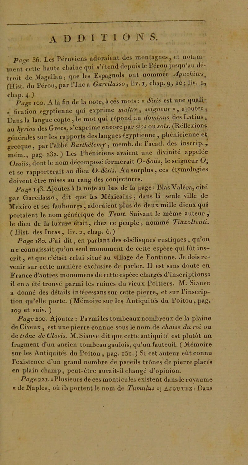 additions. pnœ 36. Les Péruviens adoraient des montagnes, et notam- men/celte haute chaîne qui s’étend depuis le Pérou jusqu’au dé- troit de Magellan, que les Espagnols ont nomrnee Apachaus. (Ilist. du Pérou, par l’Inc a Garcilasso, liv. I, chap. 9, 10; liv. 2, cbap. 40 . v Page 100. A la fin de la note, à ces mots : « Sins est une quaii- « fication égyptienne qui exprime yiaitrc, seigneur » , ajoutez ; Dans la langue copte , le mot qui répond au dominus des Latins, au hyrios des Grecs, s’exprime encore par sios ou sois. (Réüexions générales sur les rapports des langues égyptienne , phénicienne et grecque, par l’abbé Barthélemy, mernb.de l’acad. des inscrip., mém., pag. 232.) Les Phéniciens avaient une divinité appelée Osoiis, dont le nom décomposé formerait O-Soiis, le seigneur O, et se rapporterait au dieu O-Siris. Au surplus, ces étymologies doivent être mises au l'ang des conjectures. Page 143. Ajoutez à la note au bas de la page : Blas Valéra, cité par Garcilasso, dit que les Méxicains, dans là seule ville de Mexico et ses faubourgs, adoraient plus de deux mille dieux qui portaient le nom générique de Teutt. Suivant le même auteur, le dieu de la luxure était, chez ce peuple, nommé Tiazolteuli. (Hist. des Incas, liv. 2, chap. 6.) Page 180. J’ai dit, en parlant des obélisques rustiques, qu’on ne connaissait qu’un seul monument de celte espèce qui lût ins- crit, et que c’était celui situé au village de Fontinne. Je dois re- venir sur cette manière exclusive de parler. Il est sans doute en France d’autres monumens de cette espèce chargés d’inscriptions 3 il en a été trouvé parmi les ruines du vieux Poitiers. M. Siauve a donné des détails intéressans sur cette pierre, et sur l’inscrip- tion qu’elle porte. (Mémoire sur les Antiquités du Poitou, pag. 109 et suiv. ) Page 200. Ajoutez: Parmilestombeauxnombreux de la plaine de Civeux , est une pierre connue sous le nom de chaise du roi ou de tiône de Clovis. M. Siauve dit que cette antiquité est plutôt un fragment d’un ancien tombeau gaulois, qu’un fauteuil. (Mémoire sur les Antiquités du Poitou , pag. i5i.) Si cet auteur eût connu l’existence d’un grand nombre de pareils trônes de pierre placés en plain champ, peut-être aurait-il changé d’opinion. Page 221. «Plusieurs de ces monticules existent dans le royaume « de Naples, où ils portent le nom de Tumulus ajoutez : Dans