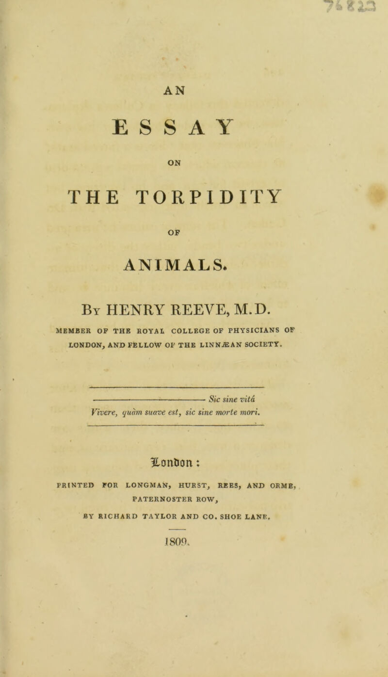 74 813 r AN ESSAY ON THE TORPIDITY # OF * ANIMALS. By henry reeve, M.D. MEMBER OF THE ROYAL COLLEGE OF PHYSICIANS OF LONDON, AND FELLOW OF THE LINN^AN SOCIETY. Sic sine vitd Vivere, quam suave est, sic sine morte mori. ?,onlion: PRINTED FOR LONGMAN, HURST, REES, AND ORMB, PATERNOSTER ROW, BY RICHARD TAYLOR AND CO. SHOE LANE. 1809