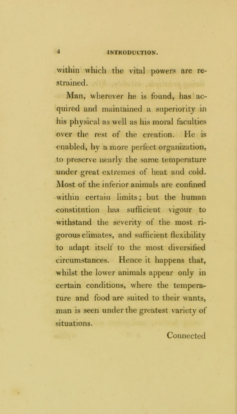 within which the vital powers are re- strained. Man, wherever he is found, has ac- quired and maintained a superiority in his physical as well as his moral faculties over the rest of the creation. He is enabled, by a more perfect organization, to preserve nearly the same temperature under great extremes of heat and cold. Most of the inferior animals are confined within certain limits; but the human constitution has sufficient vigour to withstand the severity of tlie most ri- gorous climates, and sufficient flexibility to adapt itself to the most diversified circumstances. Hence it happens that, whilst the lower animals appear only in certain conditions, wdiere the tempera- ture and food are suited to their wants, man is seen under the greatest variety of situations. Connected