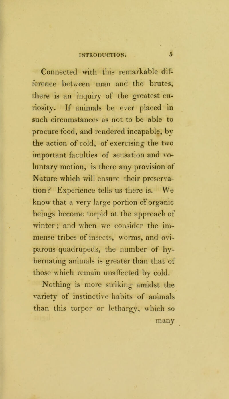 Connected with this remarkable dif- ference between man and the brutes, there is an inquiry of the greatest cu- riosity. If animals be ever placed in such circumstances as not to be able to procure food, and rendered incapable, by the action of cold, of exercising the two important faculties of sensation and vo- luntary motion, is there any provision of Nature which will ensure their preserva- tion ? Experience tells us there is. We know that a very large portion of organic beings become torpid at the approach of winter; and when we consider the im- mense tribes of insects, w^orms, and ovi- parous quadrupeds, the number of hy- bernating animals is greater than that of those which remain unalfected by cold. Nothing is more striking amidst the variety of instinctive habits of animals than this torpor or lethargy, which so many