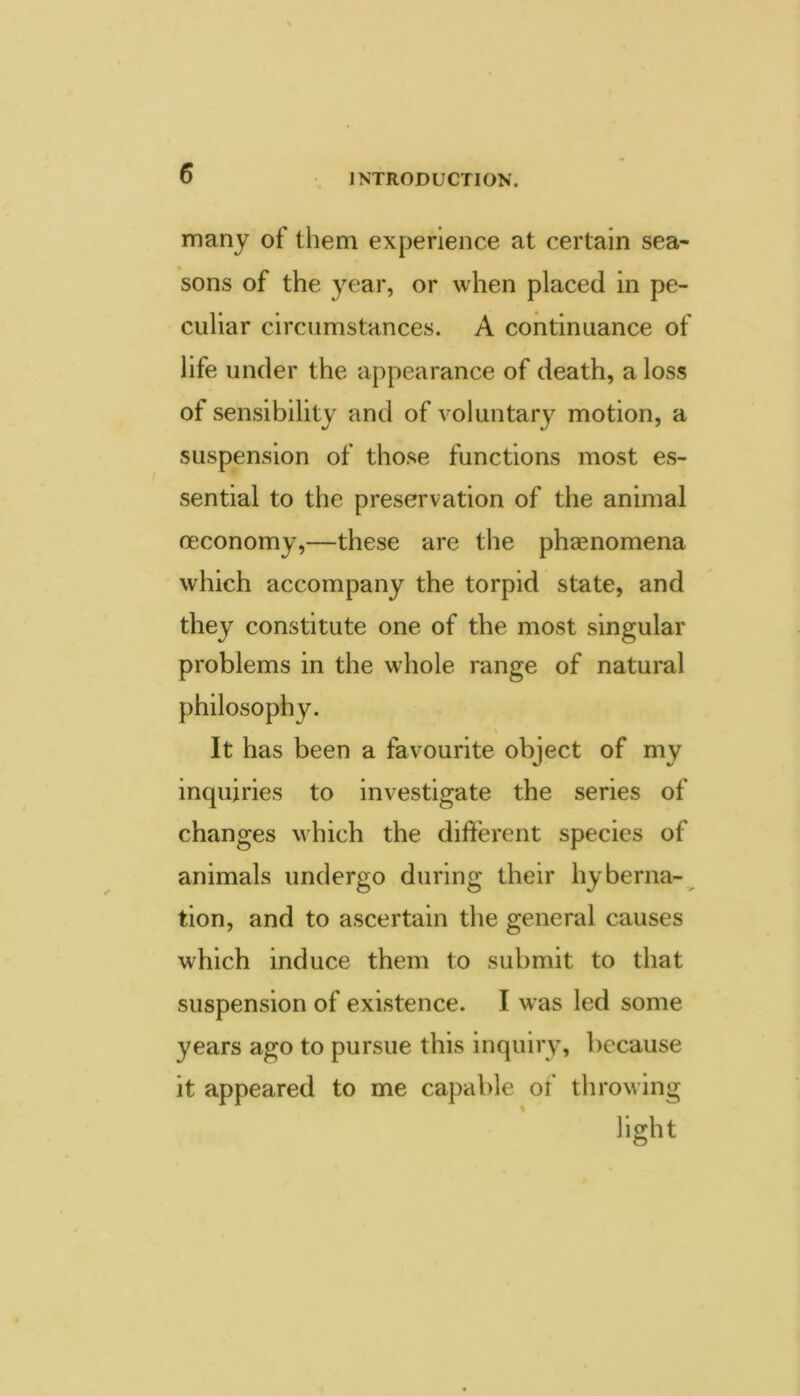 many of them experience at certain sea- sons of the year, or when placed in pe- culiar circumstances. A continuance of life under the appearance of death, a loss of sensibility and of voluntary motion, a suspension of those functions most es- sential to the preservation of the animal oeconomy,—these are the phaenomena which accompany the torpid state, and they constitute one of the most singular problems in the whole range of natural philosophy. It has been a favourite object of my inquiries to investigate the series of changes which the different species of animals undergo during their hyberna- tion, and to ascertain the general causes which induce them to submit to that suspension of existence. I was led some years ago to pursue this inquiry, because it appeared to me capable of throwing light