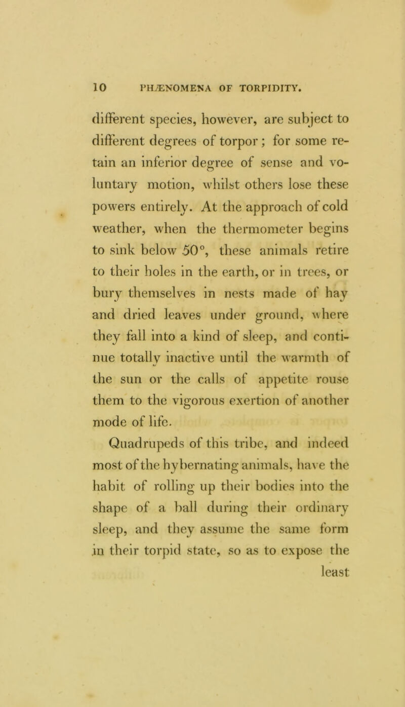 diflferent species, however, are subject to different degrees of torpor; for some re- tain an inferior degree of sense and vo- luntary motion, whilst others lose these powers entirely. At the approach of cold weather, when the thermometer begins to sink below 50°, these animals retire to their holes in the earth, or in trees, or bury themselves in nests made of hay and dried leaves under ground, where they fall into a kind of sleep, and conti- nue totally inactive until the warmth of the sun or the calls of appetite rouse them to the vigorous exertion of another mode of life. Quadrupeds of this tribe, and indeed most of the hybernating animals, have the habit of rolling up their bodies into the shape of a ball during their ordinary sleep, and they assume the same form in their torpid state, so as to expose the least