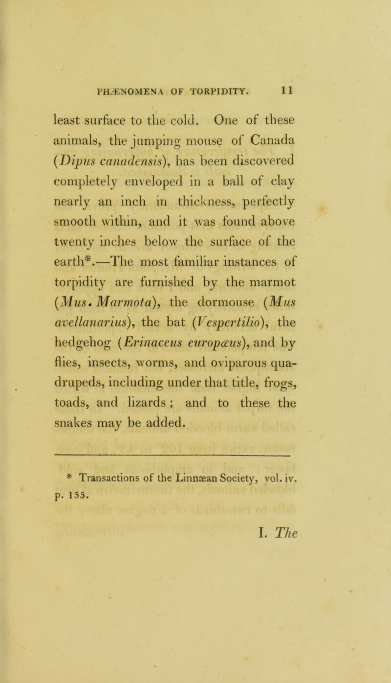 least surface to the cold. One of these animals, the jumping mouse of Canada {Dipus canadensis)^ has been discovered completely enveloped in a ball of clay nearly an inch in thickness, perfectly smooth within, and it. was found above twenty inches below the surface of the earth‘d.—The most familiar instances of torpidity are furnished by the marmot {Mus* Marrnota), the dormouse {Mas avellanariiis), the bat (Vespertilio), the hedgehog {Erinaceus europceus), nnd by flies, insects, worms, and oviparous qua- drupeds, including under that title, frogs, toads, and lizards; and to these the snakes may be added. * Transactions of the Linnsean Society, vol.iv. p. 155. I. The