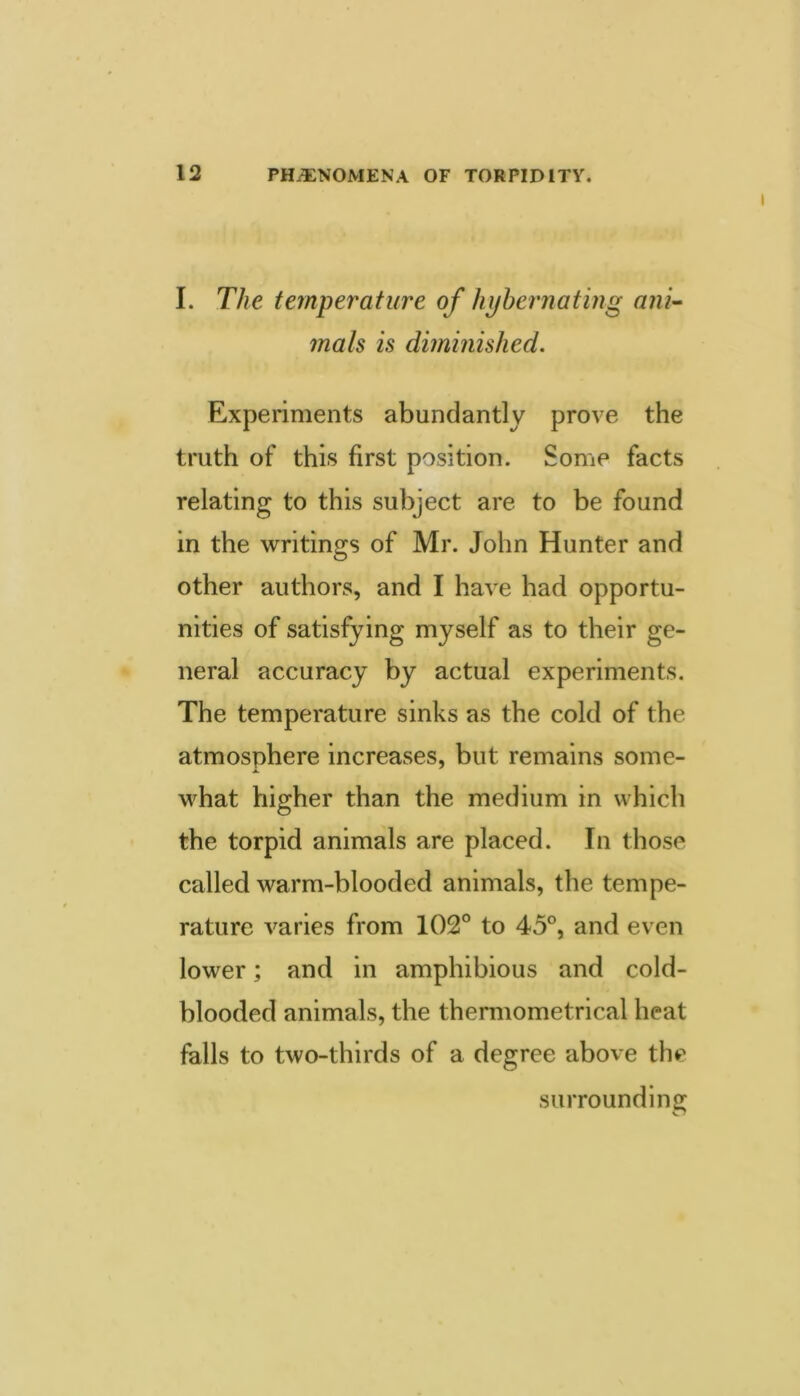 I. The temperature of hijhernating ani^ mats is diminished. Experiments abundantly prove the truth of this first position. Some facts relating to this subject are to be found in the writings of Mr. John Hunter and other authors, and I have had opportu- nities of satisfying myself as to their ge- neral accuracy by actual experiments. The temperature sinks as the cold of the atmosphere increases, but remains some- what higher than the medium in which the torpid animals are placed. In those called warm-blooded animals, the tempe- rature varies from 102° to 45°, and even lower; and in amphibious and cold- blooded animals, the thermometrical heat falls to two-thirds of a degree above the surrounding