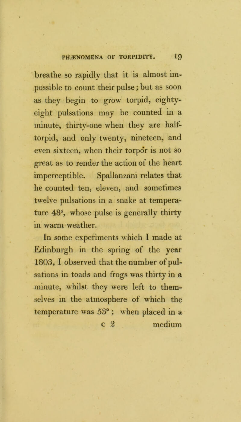 breathe so rapidly that it is almost im- possible to count their pulse; but as soon as they begin to grow torpid, eighty- eight pulsations may be counted in a minute, thirty-one when they are half- torpid, and only twenty, nineteen, and even sixteen, when their torpor is not so great as to render the action of the heart imperceptible. Spallanzani relates that he counted ten, eleven, and sometimes twelve pulsations in a snake at tempera- ture 48®, whose pulse is generally thirty in warm weather. In some experiments which I made at Eldinburgh in the spring of the year 1803, I observed that the number of pul- ■ sations in toads and frogs was thirty in a minute, whilst they were left to them- selves in the atmosphere of which the temperature was 53®; when placed in a c 2 medium