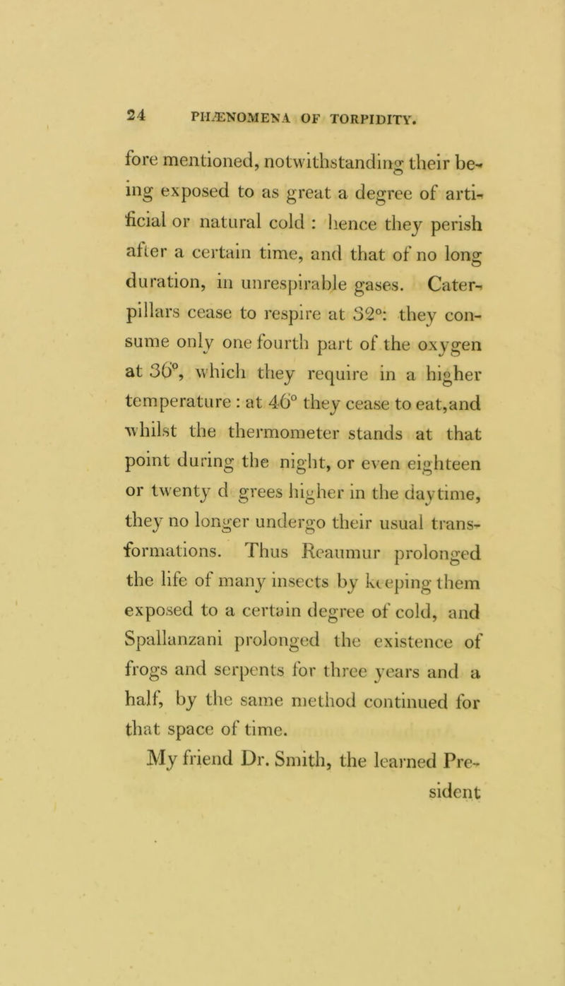 fore mentioned, notwithstanding their be-' ing exposed to as great a degree of artn ficial or natural cold : hence they perish after a certain time, and that of no long duration, in unrespirable gases. Cater^ pillars cease to respire at 32°: they con- sume only one fourth part of the oxygen at 30% which they require in a higher temperature : at 46° they cease to eat,and ■whilst the thermometer stands at that point during the night, or even eighteen or twenty d grees higher in the daytime, they^ no longer undergo their usual trans- formations. Thus Reaumur prolonged the life of many insects by keeping them exposed to a certain degree of cold, and Spallanzani prolonged the existence of frogs and serpents for three years and a half, by the same method continued for that space of time. My friend Dr. Smith, the leai ned Pre- sident