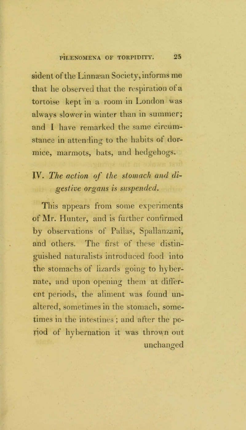 sldenl of the Linniean Society, informs me that he observed that the respiration of a tortoise kept in a room in London was always slower in winter than in summer; and I have remarked the same circum- stance in attenrlinii to the habits of dor- mice, marmots, bats, and hedgehogs. IV. The action of the stomach and di- gestive organs is suspended. This appears from some experiments of Mr. Hunter, and is further confirmed by observations of Pallas, Spallanzani, and others. The first of these distin- guished naturalists introduced food into the stomachs of lizards going to hyber- nate, and upon opening them at differ- ent periods, the aliment was found un- altered, sometimes in the stomach, some- times in the intestines; and after the pe- riod of hybernation it was thrown out unchanged