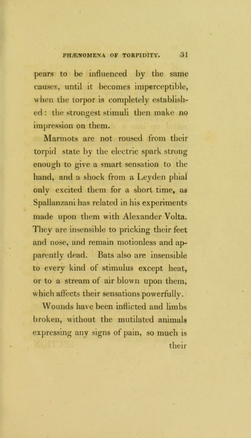 pears to be influenced by the same causes, until it becomes imperceptible, when the torpor is completely establish- ed : the strongest stimuli then make no impression on them. Marmots are not roused IVom their torpid state by the electric spark strong enough to give a smart sensation to the hand, and a shock from a Leyden phial only excited them for a short time, as Spallanzani has related in his experiments made upon them with Alexander Volta. They are insensible to pricking their feet and nose, and remain motionless and ap- parently dead. Bats also are insensible to every kind of stimulus except heat, or to a stream of air blown upon them, which affects their sensations powerfully. Wounds have been inflicted and limbs broken, without the mutilated animals expressing any signs of pain, so much is their