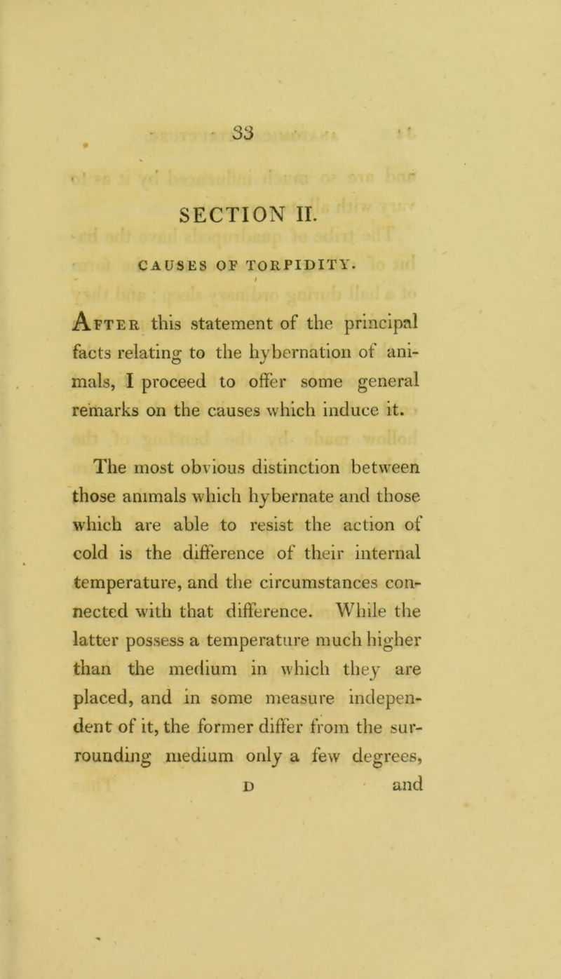 SECTION II. CAUSES OF TORPIDITY.  I After this statement of the principal facts relating to the hybernation of ani- mals, I proceed to offer some general remarks on the causes which induce it. The most obvious distinction between those animals which hybernate and those which are able to resist the action of cold is the difference of their internal temperature, and the circumstances con- nected with that difference. Wiiile the latter possess a temperature much higher than the medium in which they are placed, and in some measure indepen- dent of it, the former differ from the sur- rounding medium only a few degrees, D and