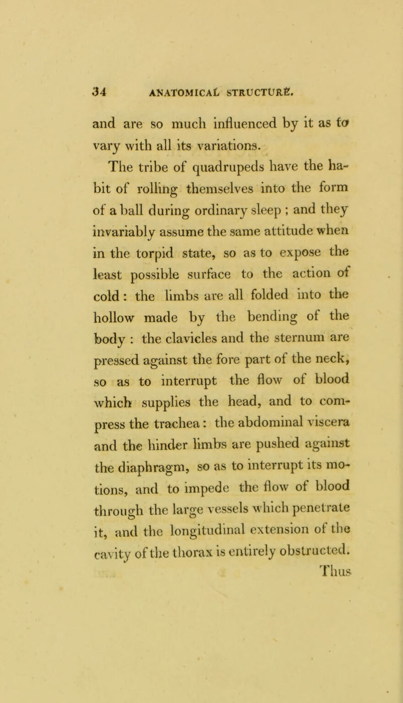 and are so much influenced by it as to vary with all its variations. The tribe of quadrupeds have the ha- bit of rolling themselves into the form of a ball during ordinary sleep ; and they invariably assume the same attitude when in the torpid state, so as to expose the least possible surface to the action of cold: the limbs are all folded into the hollow made by the bending of the \ body : the clavicles and the sternum are pressed against the fore part of the neck, so as to interrupt the flow of blood which supplies the head, and to com- press the trachea: the abdominal viscera and the hinder limbs are pushed against the diaphragm, so as to interrupt its mo- tions, and to impede the flow of blood throudi the large vessels which penetrate it, and the longitudinal extension of the cavity of the thorax is entirely obsU’ucted. Thus