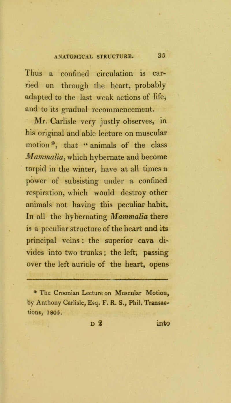 Thus a confined circulation is car^ ried on through the heart, probably adapted to the last weak actions of lifcj and to its gradual recommencement. Mr. Carlisle very justly observes, in his original and able lecture on muscular motion *, that “ animals of the class Mammalia, which hybernate and become torpid in the winter, have at all times a power of subsisting under a confined respiration, which would destroy other animals not having this peculiar habit. In all the hy be mating Mammalia there is a peculiar structure of the heart and its principal veins : the superior cava di- vides into two trunks; the left, passing over the left auricle of the heart, opens * The Croonian Lecture on Muscular Motion, by Anthony Carlisle, Esq. F. R. S., Phil, Transac- tions, 1805. into