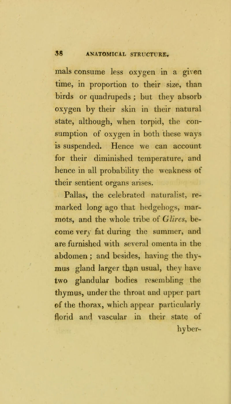 mals consume less oxygen in a given time, in proportion to their size, than birds or quadrupeds ; but they absorb oxygen by their skin in their natural state, although, when torpid, the con- sumption of oxygen in both these ways is suspended. Hence we can account for their diminished temperature, and hence in all probability the weakness of their sentient organs arises. Pallas, the celebrated naturalist, re- marked long ago that hedgehogs, mar- mots, and the whole tribe of Glircs, be- come very fat during the summer, and are furnished with several omenta in the abdomen ; and besides, having the thy-, mus gland larger tb^n usual, they have two glandular bodies resembling the thymus, under the throat and upper part of the thorax, which appear particularly florid and vascular in their state of hyber-