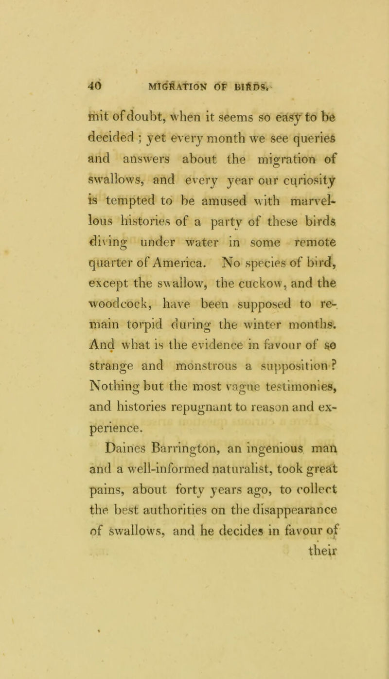 rhit of doubt, when it seems so easy to be decided ; yet every month we see queries and answers about the mio^ration of swallows, and every year our curiosity is tempted to be amused with marvel- lous histories of a party of these birds divino; under water in some remote quarter of America. No species of bird, except the swallow, the cuckow, and the woodcock, have been supposed to re-, main torpid during the winter months. And what is the evidence in favour of so strange and monstrous a supposition ? Nothing but the most vague testimonies, and histories repugnant to reason and ex- perience. Dailies Barrington, an ingenious man and a well-informed naturalist, took great pains, about forty years ago, to collect the best authorities on the disappearance of swallows, and he decides in favour of their