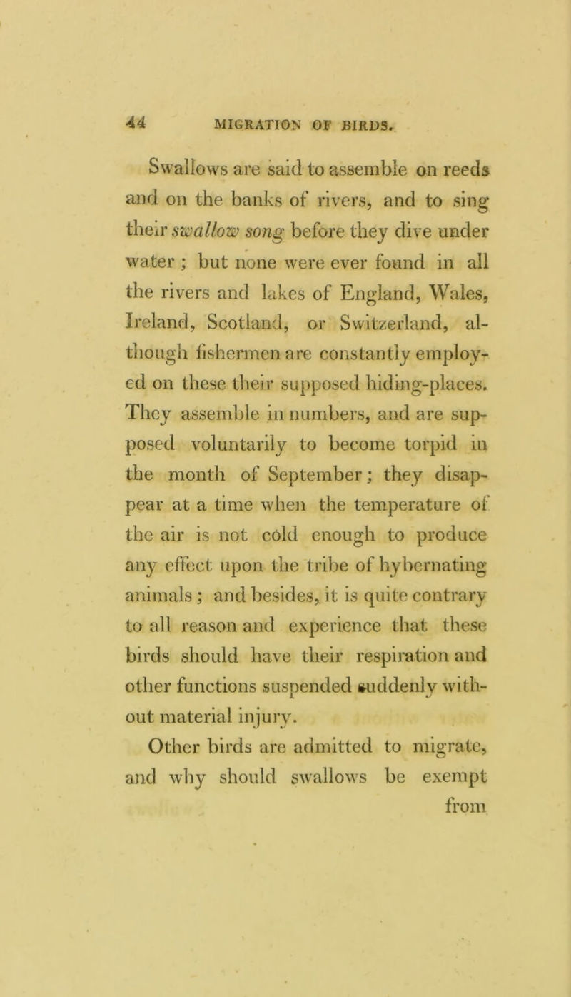 Swallows are said to assemble on reeds and on the banks of rivers, and to sing thcii’ swallow song before they dive under water ; but none were ever found in all the rivers and lakes of England, Wales, Ireland, Scotland, or Switzerland, al- though fishennenare constantiy employ- ed on these their supposed hiding-places. They assemble in numbers, and are sup- posed voluntarily to become torpid in the month of September; they disap- pear at a time when the temperature of the air is not cold enough to produce any effect upon the tribe of hybernating animals; and besides, it is quite contrary to all reason and experience that these birds should have their respiration and other functions suspended suddenly with- out material injury. Other birds are admitted to migrate, and why should swallows be exempt from