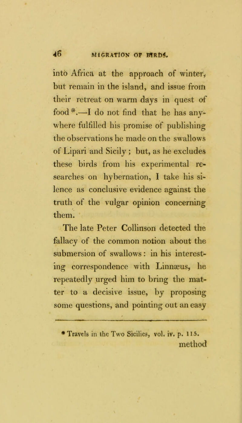 into Africa at the approach of winter, but remain in the island, and issue from their retreat on warm days in quest of food*.—I do not find that he has any- where fulfilled his promise of publishing the observations he made on the swallows of Lipari and Sicily ; but, as he excludes these birds from his experimental re** searches on hybernation, I take his si- lence as conclusive evidence against the truth of the vulgar opinion concerning / them. The late Peter Collinson detected the fallacy of the common notion about the submersion of swallows: in his interest- ing correspondence with Linnaeus, he repeatedly urged him to bring the mat- ter to a decisive issue, by proposing some questions, and pointing out an easy ♦Travels in the Two Sicilies, vol. iv. p. 115. method