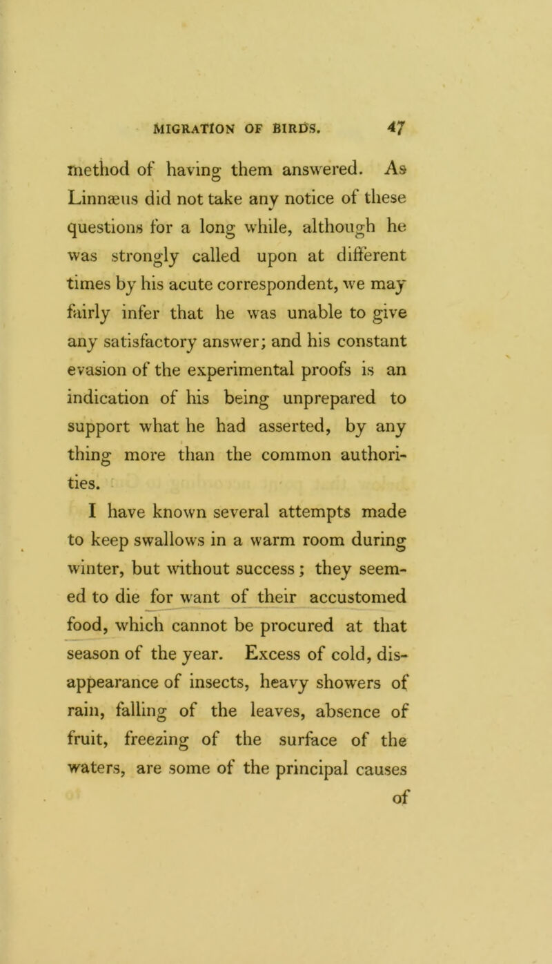 method of havino- them answered. As O Linnaeus did not take any notice of these questions for a long while, although he was strongly called upon at different times by his acute correspondent, we may fairly infer that he was unable to give any satisfactory answer; and his constant evasion of the experimental proofs is an indication of his being unprepared to support what he had asserted, by any thing more than the common authori- ties. I have known several attempts made to keep swallows in a warm room during winter, but without success; they seem- ed to die for w^ant of their accustomed food, which cannot be procured at that season of the year. Excess of cold, dis- appearance of insects, heavy showers of rain, falling of the leaves, absence of fruit, freezing of the surface of the waters, are some of the principal causes of