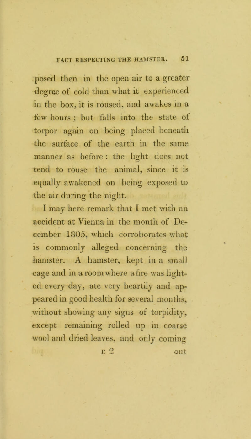 “posed then in the open air to a greater degree of cold tlian what it experienced in the box, it is roused, and aw'akes in a fevv hours ; but falls into the state ot torpor again on being placed beneath the surface of the earth in the same manner as before : the lioht does not O tend to rouse the animal, since it is equally awakened on being exposed to the air during the night. I may here remark that I met with an accident at Vienna in the month of De- cember 1805, w'hich corroborates wdiat is commonly alleged concerning the hamster. A hamster, kept in a small cage and in a room where afire was light- ed every day, ate very heartily and ap- peared in good health for several months, without showing any signs of torpidity, except remaining rolled up in coarse wool and dried leaves, and only coming r> ^ out