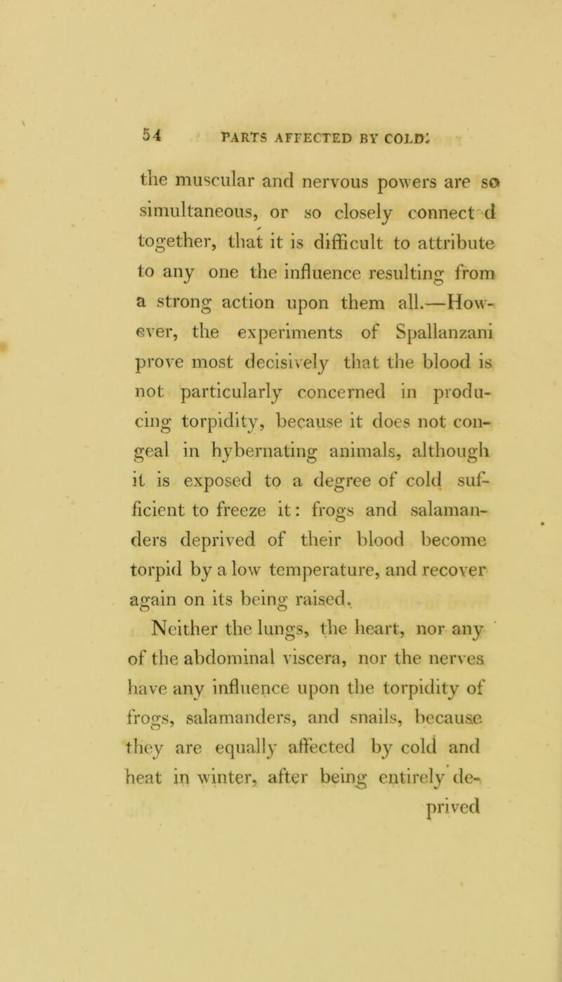 the muscular and nervous powers are so simultaneous, or so closely connect'd together, that it is difficult to attribute to any one the influence resulting from a strong action upon them all.—How- ever, the experiments of Spallanzani prove most decisively that the blood is not particularly concerned in produ- cing torpidity, because it does not con- geal in hybernating animals, although it is exposed to a degree of cold suf- ficient to freeze it: frogs and salaman- ders deprived of their blood become torpid by a low temperature, and recover again on its being raised. Neither the lungs, the heart, nor any of the abdominal viscera, nor the nerves have any influence upon the torpidity of frogs, salamanders, and snails, because they are equally aifected by cold and heat in winter, after being entirely de-