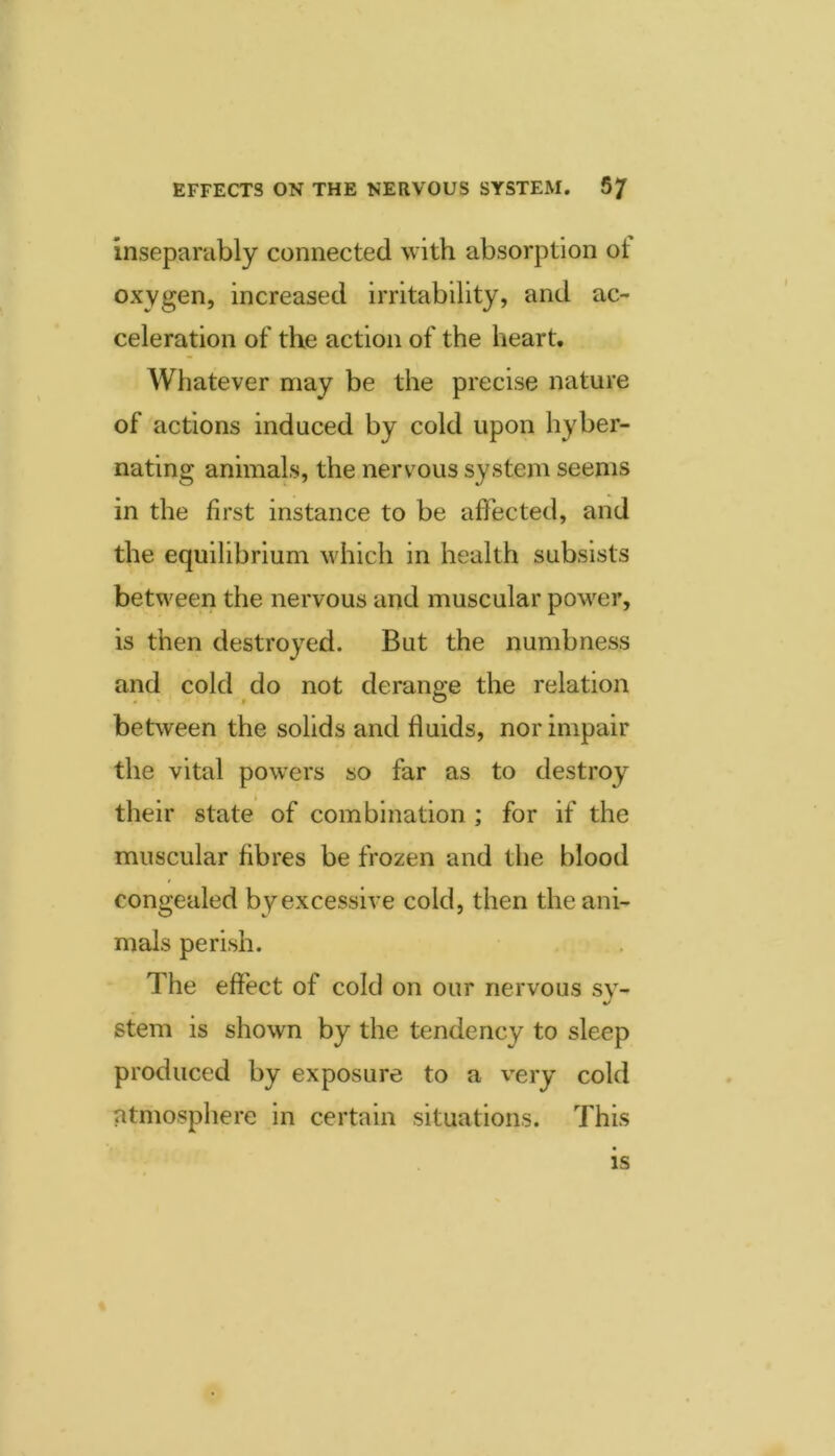 Inseparably connected with absorption ot oxygen, increased irritability, and ac- celeration of the action of the heart. Whatever may be the precise nature of actions induced by cold upon hyber- nating animals, the nervous system seems in the first instance to be affected, and the equilibrium which in health subsists between the nervous and muscular power, is then destroyed. But the numbness and cold do not derange the relation between the solids and fluids, nor impair the vital powers so far as to destroy their state of combination ; for if the muscular fibres be frozen and the blood congealed by excessive cold, then the ani- mals perish. The effect of cold on our nervous sy- stem is shown by the tendency to sleep produced by exposure to a very cold atmosphere in certain situations. This IS