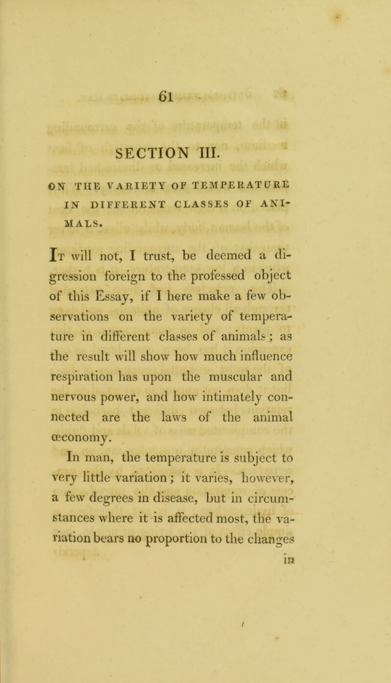 SECTION III. ON THE VARIETY OF TEMPERATURE IN DIFFERENT CLASSES OF ANI- MALS. It will not, I trust, be deemed a di- gression foreign to the professed object of this Essay, if I here make a few ob- servations on the variety of tempera- ture in different classes of animals; as the result will show how much influence respiration has upon the muscular and nervous power, and how intimately con- nected are the laws of the animal ceconomy. In man, the temperature is subject to very little variation ; it varies, however, a few degrees in disease, but in circum- stances where it is affected most, the va- riation bears no proportion to the changes in I