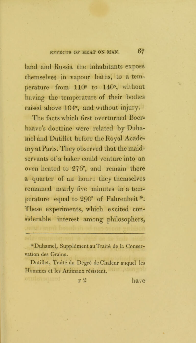 land and Russia the inhabitants expose themselves in vapour baths, to a tem- perature from 110° to 140°, without having the temperature of their bodies raised above 104°, and without injury. The facts which first overturned Boer- haave^s doctrine were related by Duha- mel and Dutillet before the Royal Acade- my at Paris. They observed that the maid- servants of a baker could venture into an oven heated to 27b*, and remain there a quarter of an hour: they themselves remained nearly five minutes in a tem- perature equal to 290“ of Fahrenheit*. These experiments, which excited con- siderable interest among philosophers, ^Duhamel, Supplement auTraite cle la Conser- vation des Grains. Dutillet, Traitc du Degrc de Chalcur aiiquel les Hommes et les Animaux resistent. f2 have