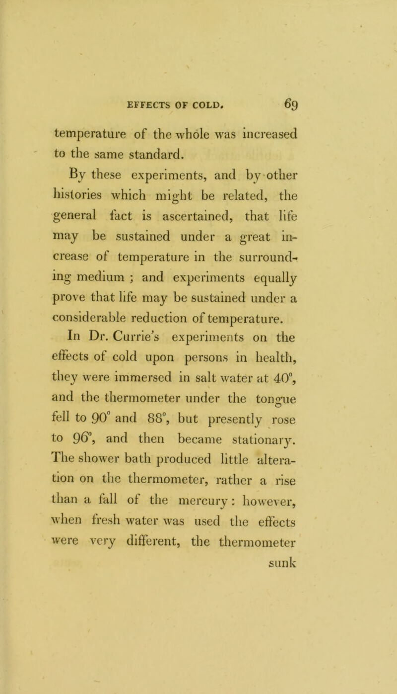 temperature of the whole was increased to the same standard. By these experiments, and by'Other histories which might be related, the general fact is ascertained, that life may be sustained under a great in- crease of temperature in the surround- ing medium ; and experiments equally prove that life may be sustained under a considerable reduction of temperature. In Dr. Currie's experiments on the effects of cold upon persons in health, they were immersed in salt water at 40°, and the thermometer under the tononie fell to 90'^ and 88°, but presently rose to 96°, and then became stationary. The shower bath produced little altera- tion on the thermometer, rather a rise than a fall of the mercury: however, when fresh water was used the effects were very different, the thermometer sunk