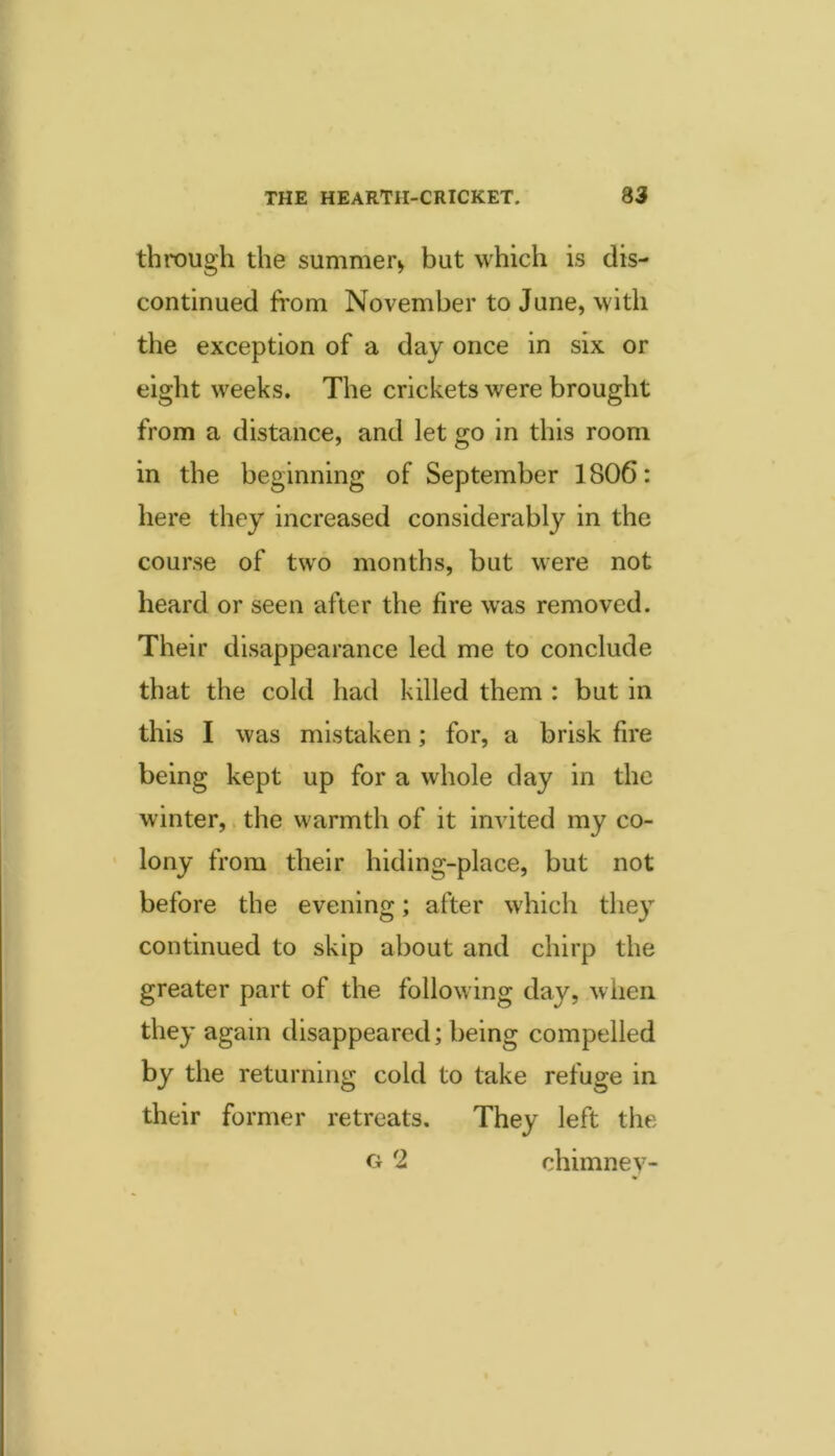 through the summer^ but which is dis- continued from November to June, with the exception of a day once in six or eight weeks. The crickets were brought from a distance, and let go in this room in the beginning of September 1806: here they increased considerably in the course of two months, but were not heard or seen after the fire was removed. Their disappearance led me to conclude that the cold had killed them : but in this I was mistaken; for, a brisk fire being kept up for a whole day in the winter,. the warmth of it invited my co- ’ lony from their hiding-place, but not before the evening; after which they continued to skip about and chirp the greater part of the following day, when they again disappeared; being compelled by the returning cold to take refuge in their former retreats. They left the o 2 chimney-