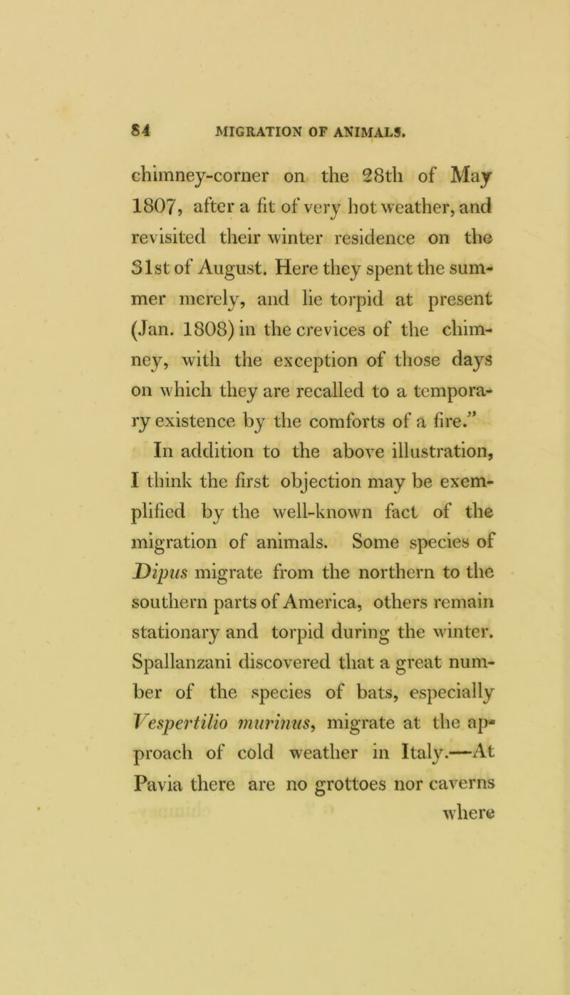 chimney-corner on the 28th of May 1807> after a fit of very hot weather, and revisited their winter residence on the 31st of August. Here they spent the sum- mer merely, and lie torpid at present (Jan. 1808) in the crevices of the chim- ney, with the exception of those days on which they are recalled to a tempora- ry existence by the comforts of a fire.* In addition to the above illustration, I think the first objection may be exem- plified by the well-known fact of the migration of animals. Some species of Dipus migrate from the northern to the southern parts of America, others remain stationary and torpid during the winter. Spallanzani discovered that a great num- ber of the species of bats, especially Vespertilio inurinus^ migrate at the ap- proach of cold weather in Italy.—At Pavia there are no grottoes nor caverns where