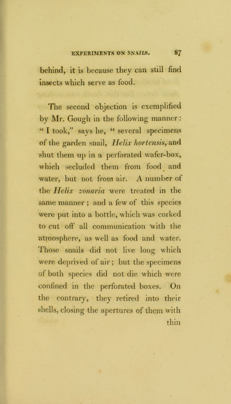 behind, it is because they can still find insects which serve as food. The second objection is exemplified by Mr. Gough in the following manner: “ I took,^^ says he, ‘‘ several specimens of the garden snail. Helix' hortcnsis, and shut them up in a perforated wafer-box, which secluded them from food and water, but not from air. A number of the Helix zonaria w^ere treated in the same manner ; and a few of this species were put into a bottle, which was corked to cut off’ all communication with the atmosphere, as well as food and water. Those snails did not live lone: which w'^ere deprived of air; but the specimens of both species did not die which w^ere confined in the perforated boxes. On the contrary, they retired into their shells, closing the apertures of them w’ith thin