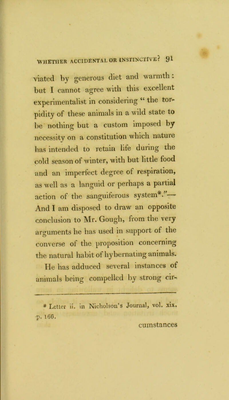 Abated by generous diet and warmth . but I cannot agree wuth tins excellent experimentalist in considering “ the tor^* pidity of these animals in a wuld state to be nothing but a custom imposed by necessity on a constitution which nature has intended to retain life during the cold season of winter, with but little food and an imperfect degree of respiration, as well as a languid or perhaps a partial action of the sanguiferous system*. And I am disposed to draw an opposite conclusion to Mr. Gough, from the very arguments he has used in support of the converse of the proposition concerning the natural habit of hybernaling animals. He has adduced several instances of animals being compelled by strong cir- * Letter ii. in Nicholson’s Journal, vol. xix. p. 16‘6. cumstances