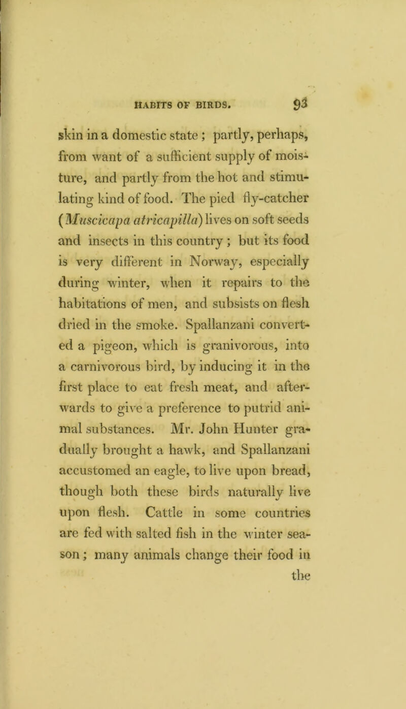 HABITS OF BIRDS. 9^ skin in a domestic state; partly, perhaps, from want of a sufficient supply of mois^ ture, and partly from the hot and stimu- lating kind of food. The pied fly-catcher {Muscicapa atricapilla) lives on soft seeds and insects in this country ; but its food is very different in Norway, especially during winter, when it repairs to the habitations of men, and subsists on flesh dried in the smoke. Spallanzani convert- ed a pigeon, which is granivorous, into a carnivorous bird, by inducing it in the first place to eat fresh meat, and aftei- wards to give a preference to putrid ani- mal substances. Mr. John Hunter gra- dually brought a hawk, and Spallanzani accustomed an eagle, to live upon bread, though both these birds naturally live upon flesh. Cattle in some countries arc fed with salted fish in the v inter sea- son ; many animals change their food in the