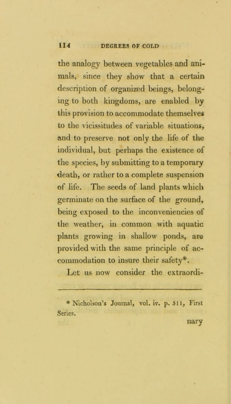 the analogy between vegetables and ani- mals, since they show that a certain description of organized beings, belong- ing to both kingdoms, are enabled by this provision to accommodate themselves to the vicissitudes of variable situations, and to preserve not only the life of the individual, but perhaps the existence of the species, by submitting to a temporary death, or rather to a complete suspension of life. The seeds of land plants which germinate on the surface of the ground, being exposed to the inconveniencies of the weather, in common with aquatic plants growing in shallow ponds, are provided with the same principle of ac- commodation to insure their safety*. Let us now consider the extraordi- * Nicholson’s Journal, vol, iv. p. 511, First Series. nary