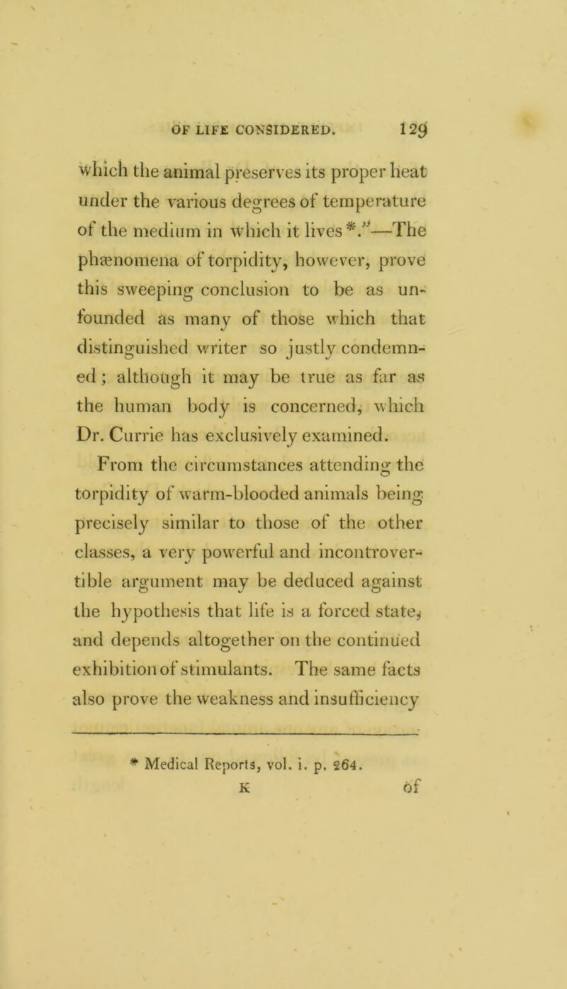 which the animal preserves its proper heat under the various degrees of temperature of the medium in which it lives —The phjenomena of torpidity, however, prove this sweeping conclusion to be as un- founded as many of those which that distinguished writer so justly condemn- ed ; although it may be true as far as the human body is concerned^ which Dr. Currie has exclusively examined. From the circumstances attending the torpidity of warm-blooded animals being precisely similar to those of the other classes, a very powerful and incontrover- tible argument may be deduced against the hypothesis that life is a forced state^^ and depends altogether on tlie continued exhibition of stimulants. The same facts also prove the weakness and insufficiency * Medical Reports, vol. i. p, 264.