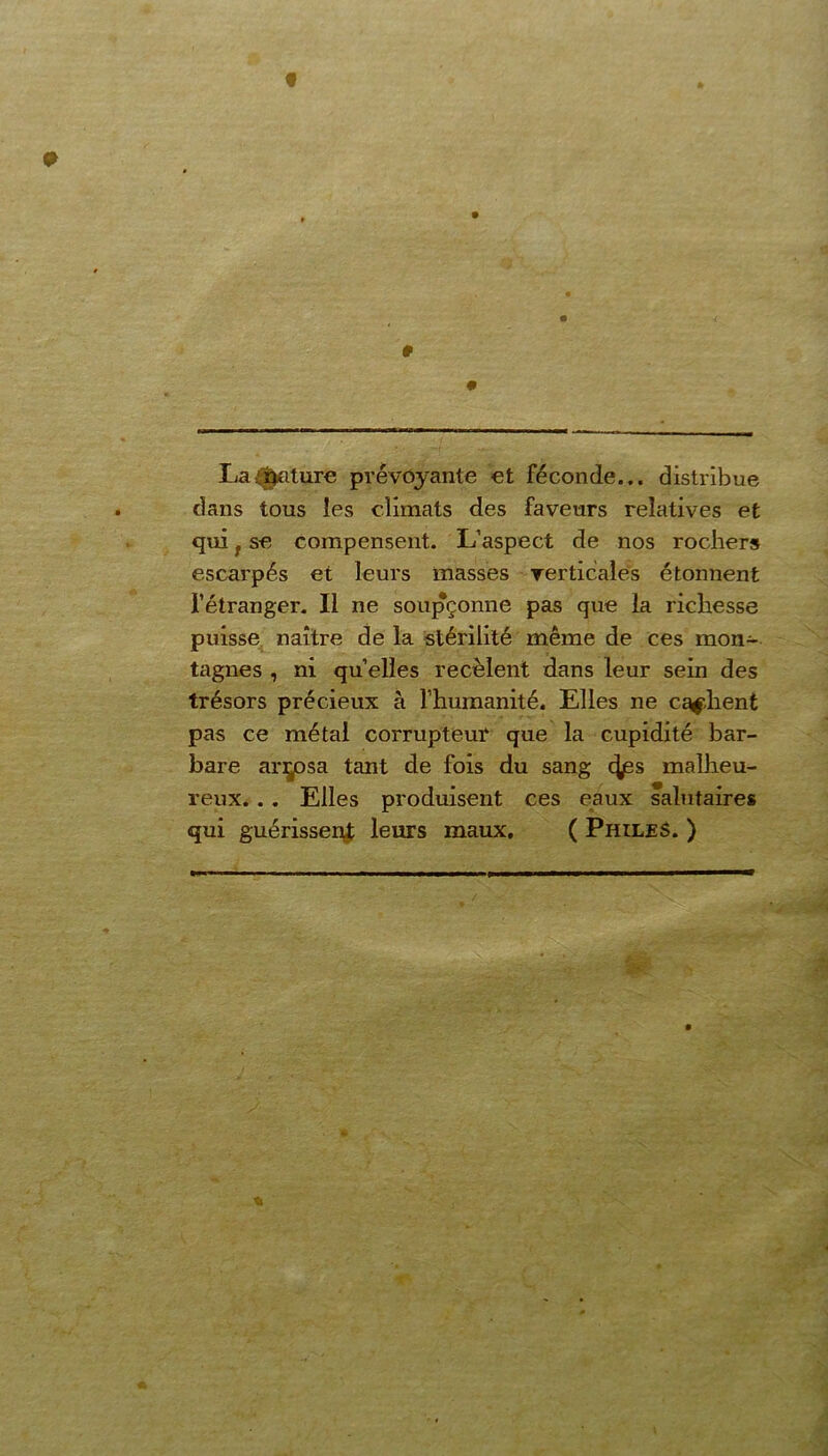 0 La Rature prévoyante et féconde... distribue dans tous les climats des faveurs relatives et qui f se compensent. L’aspect de nos rochers escarpés et leurs masses verticales étonnent l’étranger. Il ne soupçonne pas que la richesse puisse naître de la stérilité même de ces mon- tagnes , ni quelles recèlent dans leur sein des trésors précieux à l'humanité. Elles ne cachent pas ce métal corrupteur que la cupidité bar- bare arrosa tant de fois du sang c^jes malheu- reux. . . Elles produisent ces eaux salutaires qui guérissent leurs maux, ( Philes. ) %