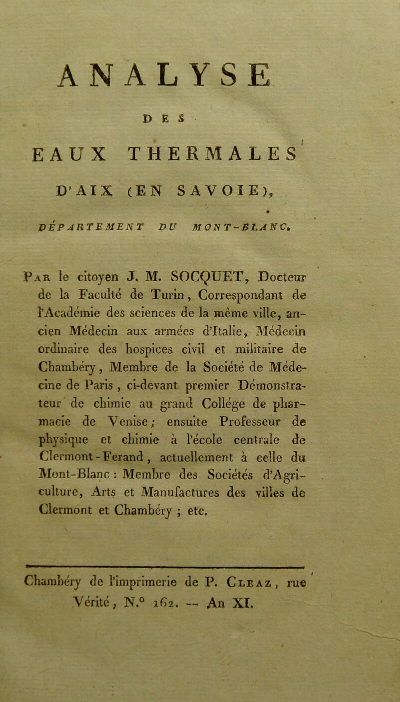 ANALYSE DES EAUX THERMALES D’AIX (EN SAVOIE), DEPARTEMENT DU MONT-BLANC. Par le citoyen J, M. SOCQUET, Docteur de la Faculté de Turin, Correspondant de l’Académie des sciences de la même ville, an- cien Médecin aux années d’Italie, Médecin ordinaire des hospices civil et militaire de Chambéry, Membre de la Société de Méde- cine de Paris , ci-devant premier Démonstra- teur de chimie au grand Collège de phar- macie de Venise; ensuite Professeur de physique et chimie à l’école centrale de Clermont -Ferand , actuellement à celle du Mont-Blanc : Membre des Sociétés d’Agri- culture, Arts et Manufactures des villes de Clermont et Chambéry ; etc. Chambéry de l’imprimerie de P. Cleaz, rue Vérité, N.° 162. — An XI.