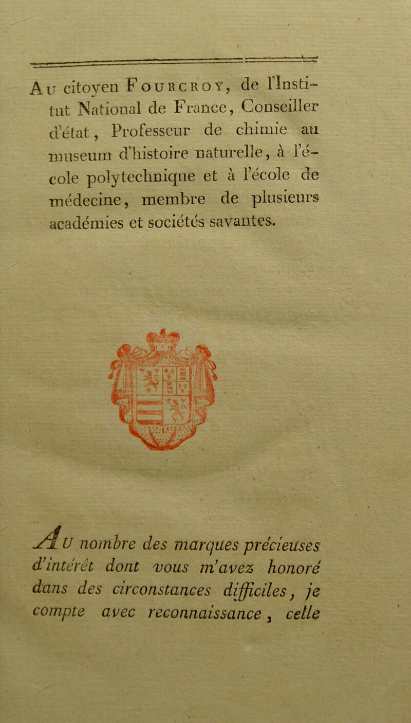 Au citoyen Fourcroy, de flnsti- tut National de France, Conseiller d’état, Professeur de chimie au muséum d’histoire naturelle, à l’é- cole polytechnique et à l’école de médecine, membre de plusieurs académies et sociétés savantes. j4v nombre des marques précieuses d’intérêt dont vous m’avez honoré dans des circonstances difficiles, je compte avec reconnaissance, celle