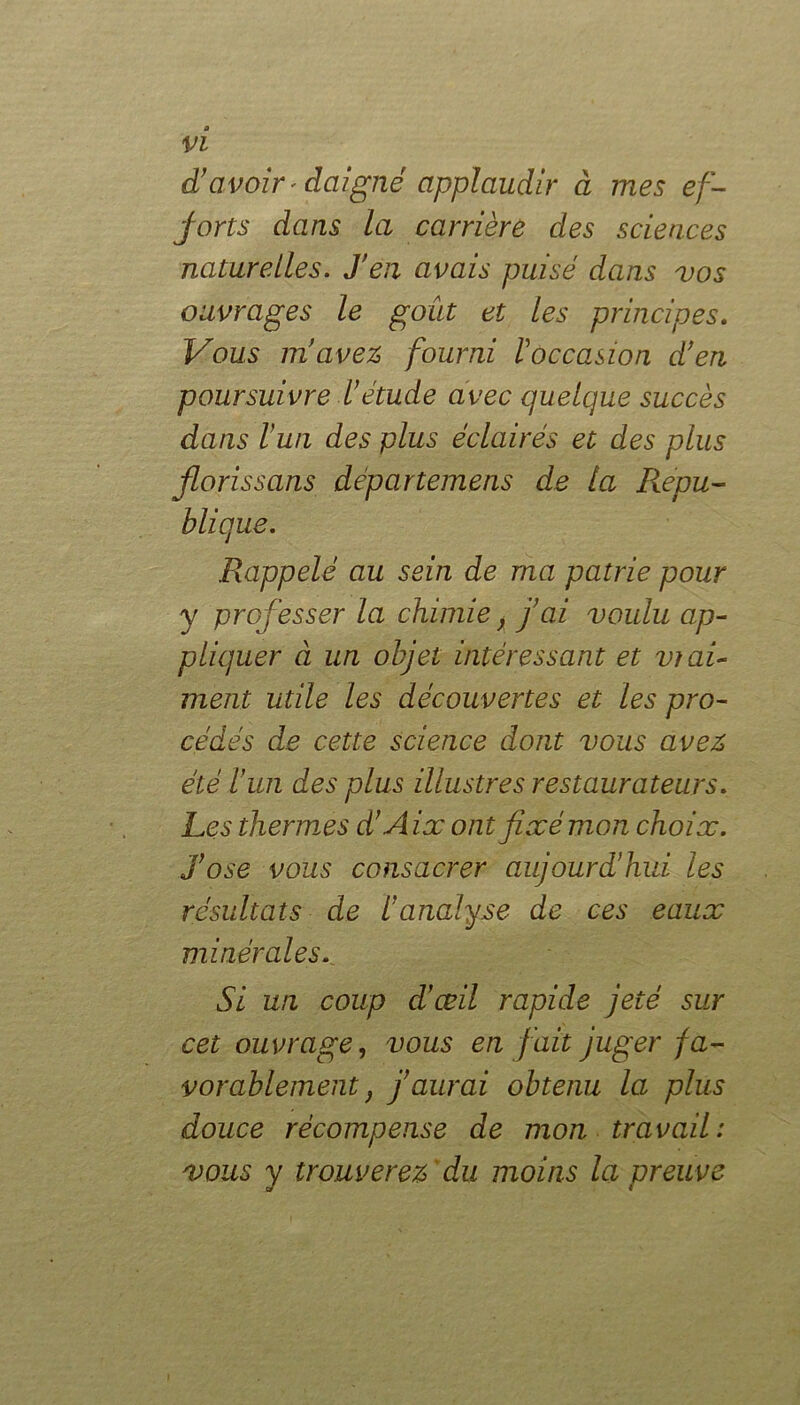 d!avoir * daigné applaudir à mes ef- forts dans la carrière des sciences naturelles. J’en avais puisé dans vos ouvrages le goût et les principes. Vous m’avez, fourni l'occasion d’en poursuivre l’étude avec quelque succès dans l’un des plus éclairés et des plus fions s ans départemens de la Répu- blique. Rappelé au sein de ma patrie pour y professer la chimie, j’ai voulu ap- pliquer à un objet intéressant et vrai- ment utile les découvertes et les pro- cédés de cette science dont vous avez été l’un des plus illustres restaurateurs. Les thermes d’A ix ont fixé mon choix, j’ose vous consacrer aujourd’hui les résultats de l’analyse de ces eaux minérales. Si un coup d’œil rapide jeté sur cet ouvrage, vous en fait juger fa- vorablement f j’aurai obtenu la plus douce récompense de mon travail: vous y trouverez ' du moins la preuve