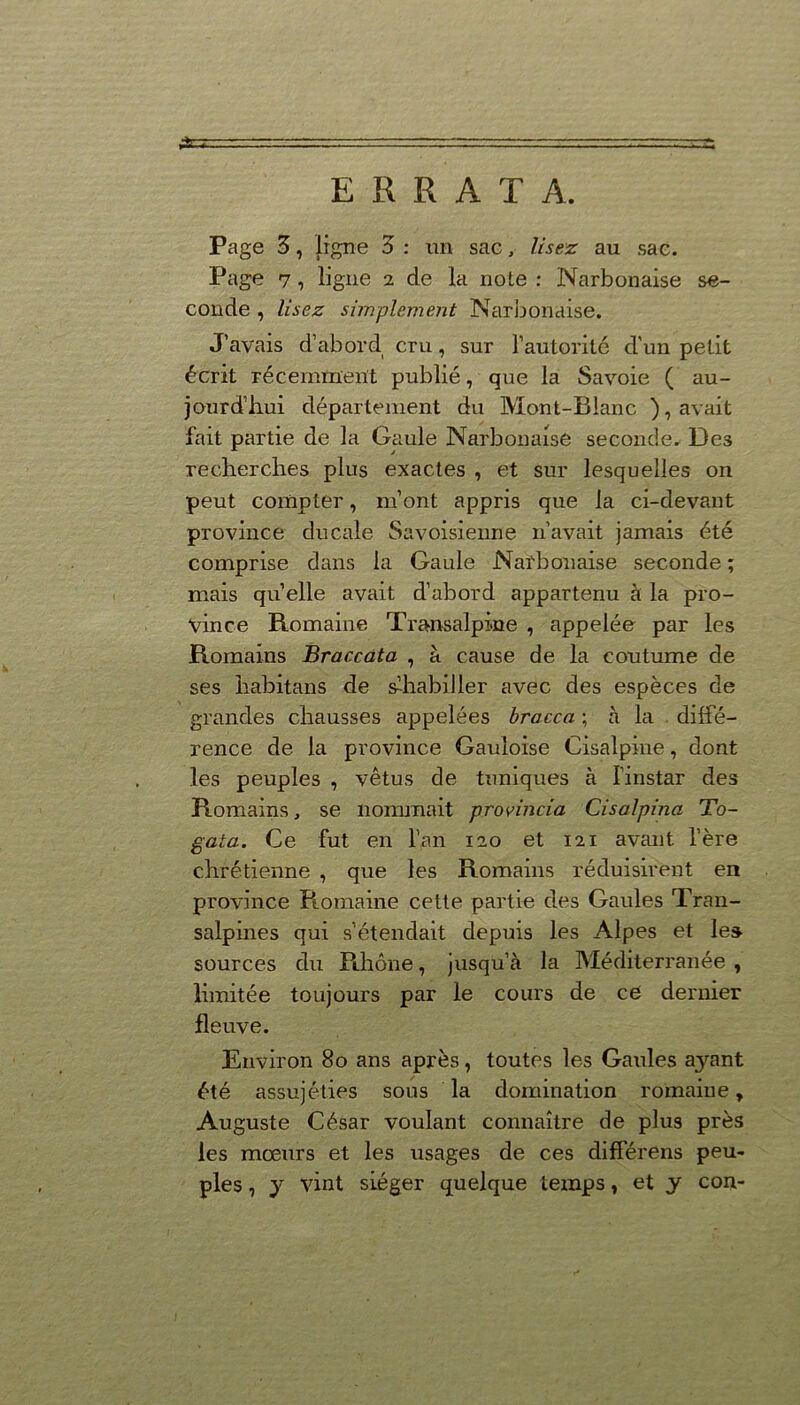 ERRATA. Page 3, ligne 3 : un sac, lisez au sac. Page 7, ligne 2 de la note : Narbonaise se- conde , lisez simplement Narbonaise. J’avais d’abord cru, sur l’autorité d'un petit écrit récemment publié, que la Savoie ( au- jourd’hui département du Mont-Blanc ), avait fait partie de la Gaule Narbonaise seconde. Des recherches plus exactes , et sur lesquelles on peut compter, m’ont appris que la ci-devant province ducale Savoisienne 11’avait jamais été comprise dans la Gaule Narbonaise seconde ; mais quelle avait d’abord appartenu à la pro- vince Romaine Transalpine , appelée par les Romains Braccata , à cause de la coutume de ses habitans de s’habiller avec des espèces de grandes chausses appelées bracca ; à la diffé- rence de la province Gauloise Cisalpine, dont les peuples , vêtus de tuniques à l’instar des Romains, se nommait provincia Cisalpina To- gata. Ce fut en l’an 120 et 121 avant l’ère chrétienne , que les Romains réduisirent en province Romaine cette partie des Gaules Tran- salpines qui s’étendait depuis les Alpes et les sources du Rhône, jusqu’à la Méditerranée , limitée toujours par le cours de ce dernier fleuve. Environ 80 ans après, toutes les Gaules aj^ant été assujéties sous la domination romaine, Auguste César voulant connaître de plus près les mœurs et les usages de ces différens peu- ples , y vint siéger quelque temps, et y con-